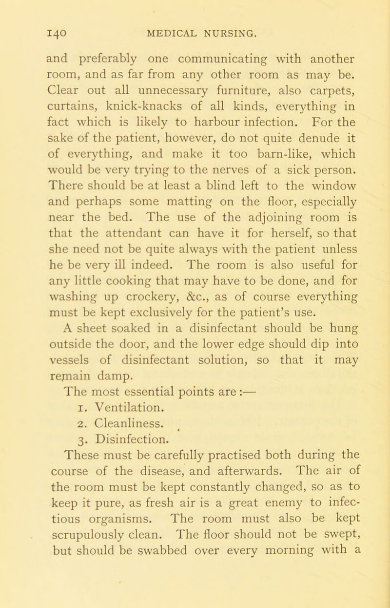 and preferably one communicating with another room, and as far from any other room as may be. Clear out all unnecessary furniture, also carpets, curtains, knick-knacks of all kinds, everything in fact which is likely to harbour infection. For the sake of the patient, however, do not quite denude it of everything, and make it too barn-like, which would be very trying to the nerves of a sick person. There should be at least a blind left to the window and perhaps some matting on the floor, especially near the bed. The use of the adjoining room is that the attendant can have it for herself, so that she need not be quite always with the patient unless he be very ill indeed. The room is also useful for any little cooking that may have to be done, and for washing up crockery, &c., as of course everything must be kept exclusively for the patient’s use. A sheet soaked in a disinfectant should be hung outside the door, and the lower edge should dip into vessels of disinfectant solution, so that it may repiain damp. The most essential points are :— 1. Ventilation. 2. Cleanliness. 3. Disinfection. These must be carefully practised both during the course of the disease, and afterwards. The air of the room must be kept constantly changed, so as to keep it pure, as fresh air is a great enemy to infec- tious organisms. The room must also be kept scrupulously clean. The floor should not be swept, but should be swabbed over every morning with a