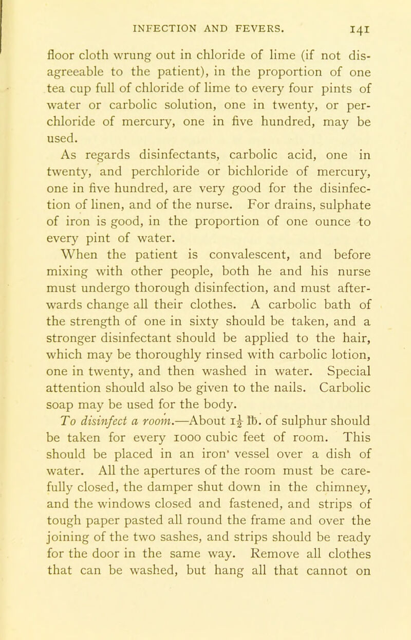 floor cloth wrung out in chloride of lime (if not dis- agreeable to the patient), in the proportion of one tea cup full of chloride of lime to every four pints of water or carbolic solution, one in twenty, or per- chloride of mercury, one in five hundred, may be used. As regards disinfectants, carbolic acid, one in twenty, and perchloride or bichloride of mercury, one in five hundred, are very good for the disinfec- tion of linen, and of the nurse. For drains, sulphate of iron is good, in the proportion of one ounce to every pint of water. When the patient is convalescent, and before mixing with other people, both he and his nurse must undergo thorough disinfection, and must after- wards change all their clothes. A carbolic bath of the strength of one in sixty should be taken, and a stronger disinfectant should be applied to the hair, which may be thoroughly rinsed with carbolic lotion, one in twenty, and then washed in water. Special attention should also be given to the nails. Carbolic soap may be used for the body. To disinfect a room.—About 1^ fb. of sulphur should be taken for every 1000 cubic feet of room. This should be placed in an iron’ vessel over a dish of water. All the apertures of the room must be care- fully closed, the damper shut down in the chimney, and the windows closed and fastened, and strips of tough paper pasted all round the frame and over the joining of the two sashes, and strips should be ready for the door in the same way. Remove all clothes that can be washed, but hang all that cannot on