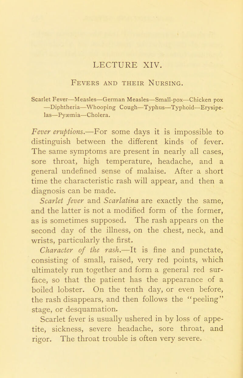 Fevers and their Nursing. Scarlet Fever—Measles—German Measles—Small-pox—Chicken pox —Diphtheria—Whooping Cough—Typhus—Typhoid—Erysipe- las—Pyaemia—Cholera. Fever eruptions.—For some days it is impossible to distinguish between the different kinds of fever. The same symptoms are present in nearly all cases, sore throat, high temperature, headache, and a general undefined sense of malaise. After a short time the characteristic rash will appear, and then a diagnosis can be made. Scarlet fever and Scarlatina are exactly the same, and the latter is not a modified form of the former, as is sometimes supposed. The rash appears on the second day of the illness, on the chest, neck, and wrists, particularly the first. Character of the rash.—It is fine and punctate, consisting of small, raised, very red points, which ultimately run together and form a general red sur- face, so that the patient has the appearance of a boiled lobster. On the tenth day, or even before, the rash disappears, and then follows the “peeling” stage, or desquamation. Scarlet fever is usually ushered in by loss of appe- tite, sickness, severe headache, sore throat, and rigor. The throat trouble is often very severe.