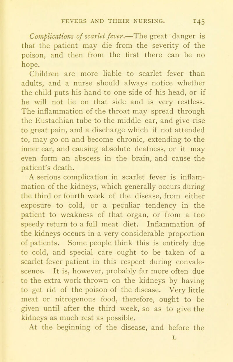 Complications of scarlet fever— The great danger is that the patient may die from the severity of the poison, and then from the first there can be no hope. Children are more liable to scarlet fever than adults, and a nurse should always notice whether the child puts his hand to one side of his head, or if he will not lie on that side and is very restless. The inflammation of the throat may spread through the Eustachian tube to the middle ear, and give rise to great pain, and a discharge which if not attended to, may go on and become chronic, extending to the inner ear, and causing absolute deafness, or it may even form an abscess in the brain, and cause the patient’s death. A serious complication in scarlet fever is inflam- mation of the kidneys, which generally occurs during the third or fourth week of the disease, from either exposure to cold, or a peculiar tendency in the patient to weakness of that organ, or from a too speedy return to a full meat diet. Inflammation of the kidneys occurs in a very considerable proportion of patients. Some people think this is entirely due to cold, and special care ought to be taken of a scarlet fever patient in this respect during convale- scence. It is, however, probably far more often due to the extra work thrown on the kidneys by having to get rid of the poison of the disease. Very little meat or nitrogenous food, therefore, ought to be given until after the third week, so as to give the kidneys as much rest as possible. At the beginning of the disease, and before the L