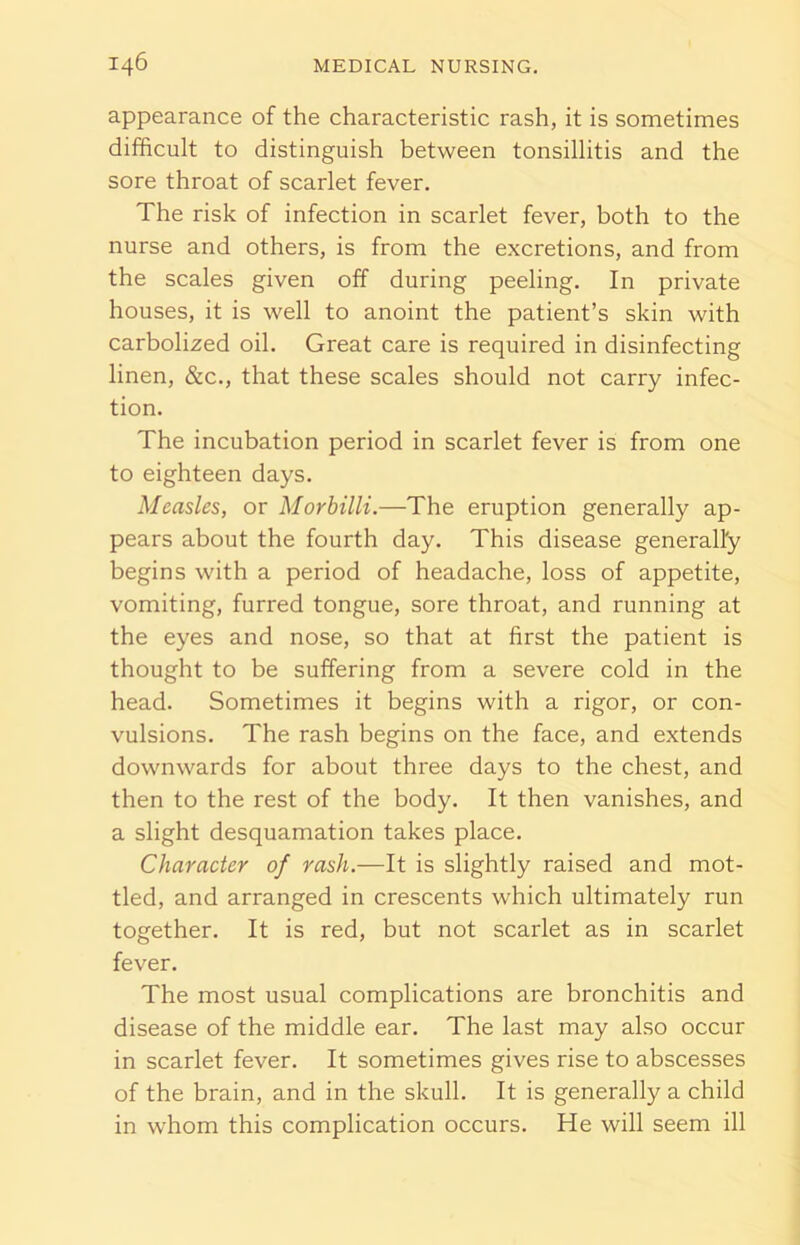 appearance of the characteristic rash, it is sometimes difficult to distinguish between tonsillitis and the sore throat of scarlet fever. The risk of infection in scarlet fever, both to the nurse and others, is from the excretions, and from the scales given off during peeling. In private houses, it is well to anoint the patient’s skin with carbolized oil. Great care is required in disinfecting linen, &c., that these scales should not carry infec- tion. The incubation period in scarlet fever is from one to eighteen days. Measles, or Morbilli.—The eruption generally ap- pears about the fourth day. This disease generally begins with a period of headache, loss of appetite, vomiting, furred tongue, sore throat, and running at the eyes and nose, so that at first the patient is thought to be suffering from a severe cold in the head. Sometimes it begins with a rigor, or con- vulsions. The rash begins on the face, and extends downwards for about three days to the chest, and then to the rest of the body. It then vanishes, and a slight desquamation takes place. Character of rash.-—It is slightly raised and mot- tled, and arranged in crescents which ultimately run together. It is red, but not scarlet as in scarlet fever. The most usual complications are bronchitis and disease of the middle ear. The last may also occur in scarlet fever. It sometimes gives rise to abscesses of the brain, and in the skull. It is generally a child in whom this complication occurs. He will seem ill