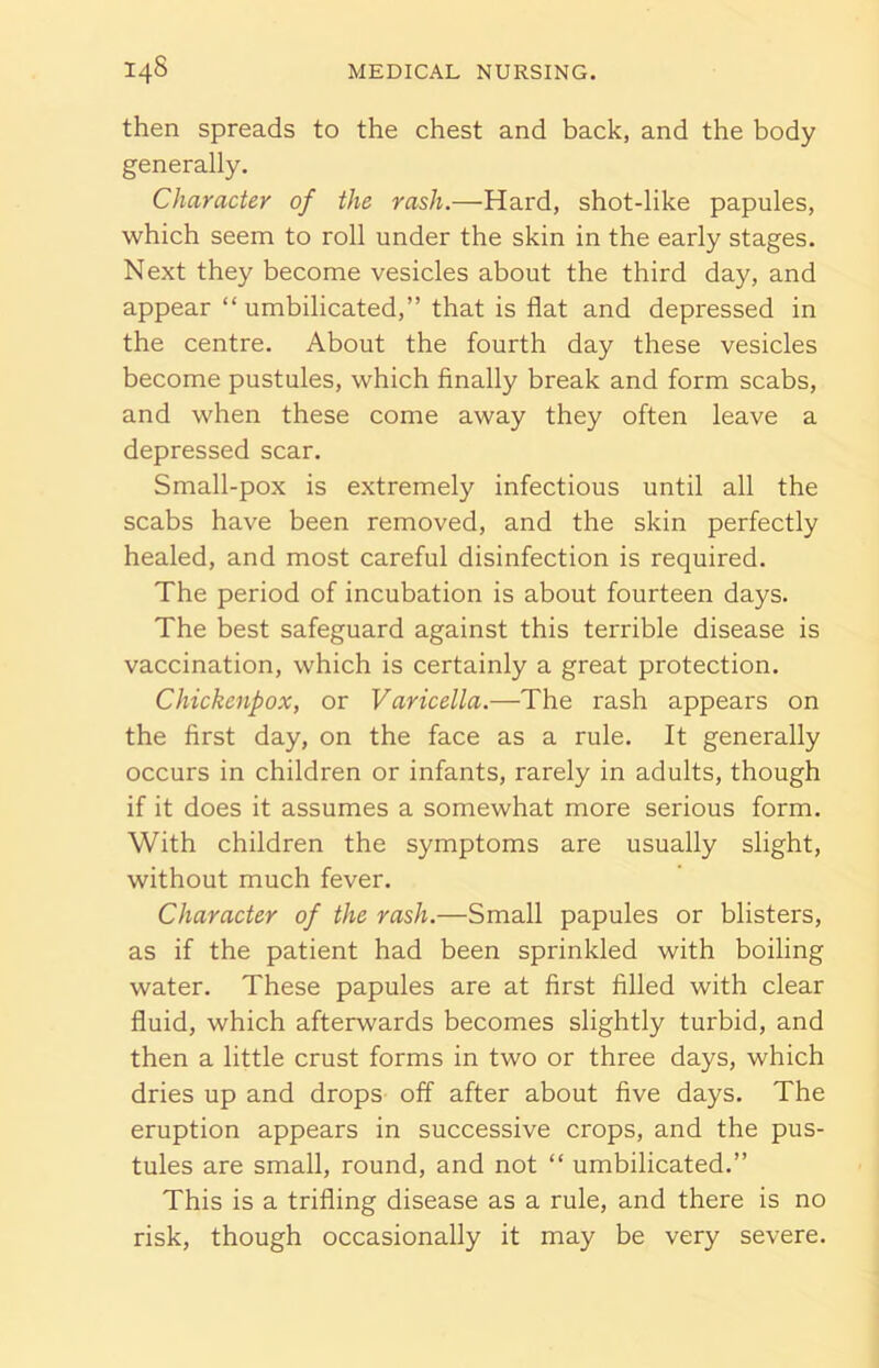 then spreads to the chest and back, and the body generally. Character of the rash.—Hard, shot-like papules, which seem to roll under the skin in the early stages. Next they become vesicles about the third day, and appear “ umbilicated,” that is flat and depressed in the centre. About the fourth day these vesicles become pustules, which finally break and form scabs, and when these come away they often leave a depressed scar. Small-pox is extremely infectious until all the scabs have been removed, and the skin perfectly healed, and most careful disinfection is required. The period of incubation is about fourteen days. The best safeguard against this terrible disease is vaccination, which is certainly a great protection. Chickenpox, or Varicella.—The rash appears on the first day, on the face as a rule. It generally occurs in children or infants, rarely in adults, though if it does it assumes a somewhat more serious form. With children the symptoms are usually slight, without much fever. Character of the rash.—Small papules or blisters, as if the patient had been sprinkled with boiling water. These papules are at first filled with clear fluid, which afterwards becomes slightly turbid, and then a little crust forms in two or three days, which dries up and drops off after about five days. The eruption appears in successive crops, and the pus- tules are small, round, and not “ umbilicated.” This is a trifling disease as a rule, and there is no risk, though occasionally it may be very severe.