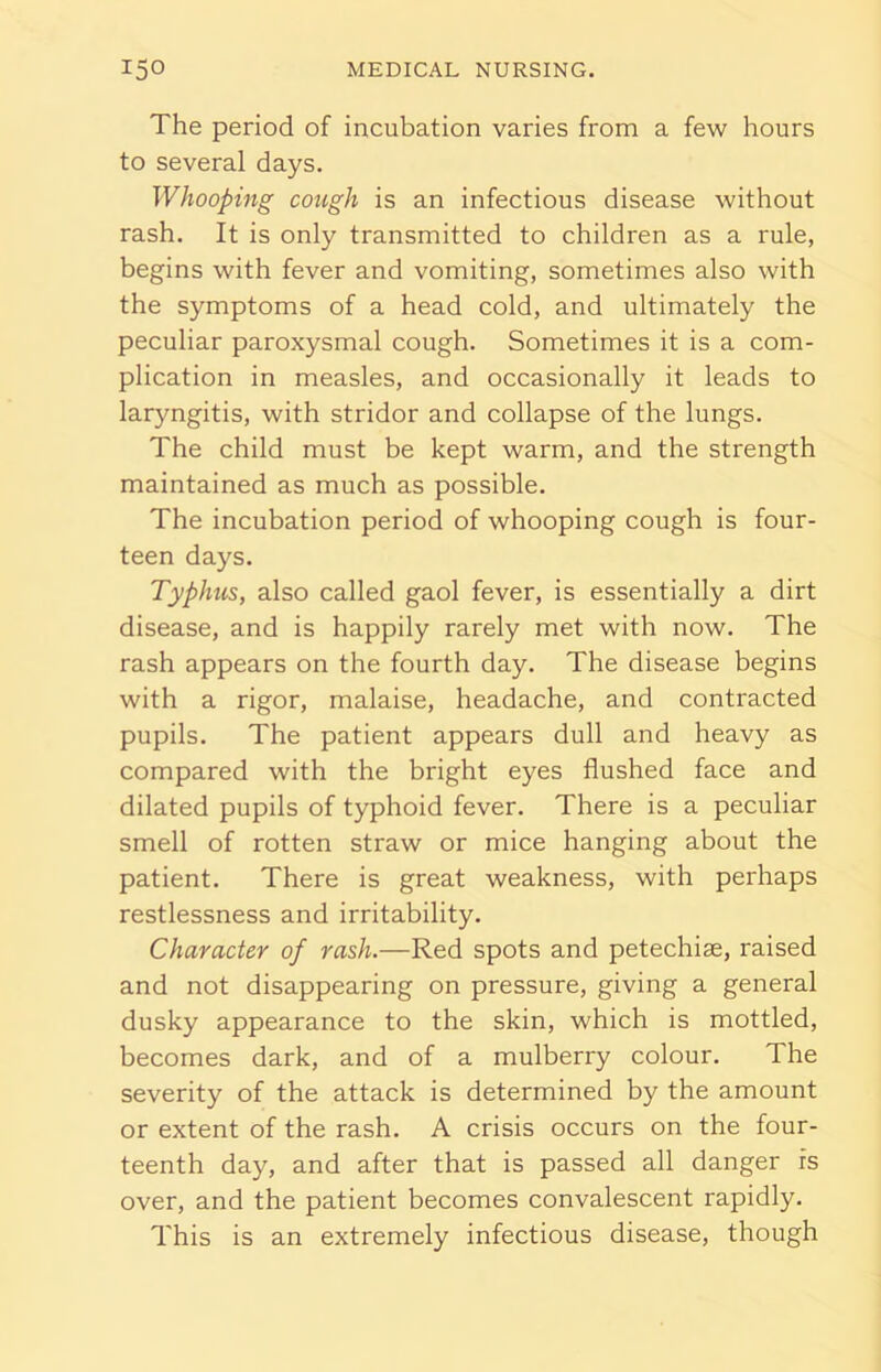 The period of incubation varies from a few hours to several days. Whooping cough is an infectious disease without rash. It is only transmitted to children as a rule, begins with fever and vomiting, sometimes also with the symptoms of a head cold, and ultimately the peculiar paroxysmal cough. Sometimes it is a com- plication in measles, and occasionally it leads to laryngitis, with stridor and collapse of the lungs. The child must be kept warm, and the strength maintained as much as possible. The incubation period of whooping cough is four- teen days. Typhus, also called gaol fever, is essentially a dirt disease, and is happily rarely met with now. The rash appears on the fourth day. The disease begins with a rigor, malaise, headache, and contracted pupils. The patient appears dull and heavy as compared with the bright eyes flushed face and dilated pupils of typhoid fever. There is a peculiar smell of rotten straw or mice hanging about the patient. There is great weakness, with perhaps restlessness and irritability. Character of rash.—Red spots and petechias, raised and not disappearing on pressure, giving a general dusky appearance to the skin, which is mottled, becomes dark, and of a mulberry colour. The severity of the attack is determined by the amount or extent of the rash. A crisis occurs on the four- teenth day, and after that is passed all danger is over, and the patient becomes convalescent rapidly. This is an extremely infectious disease, though