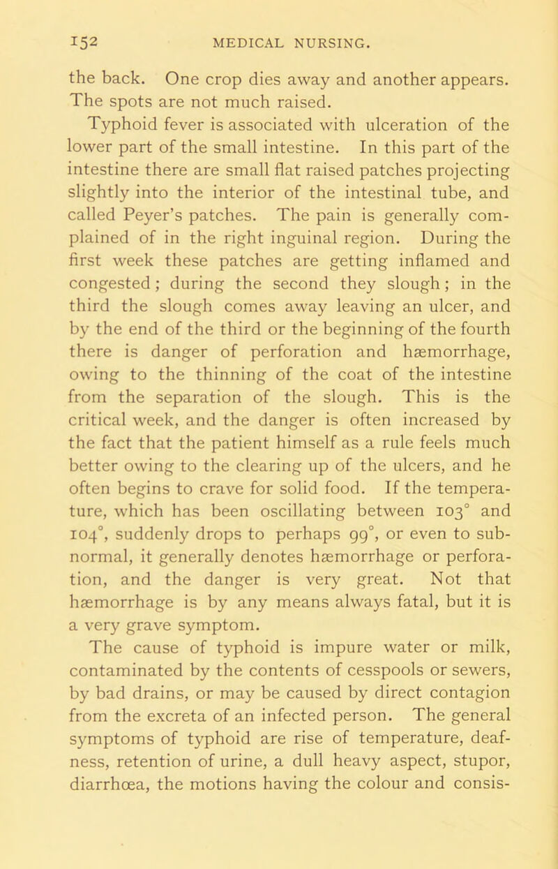 the back. One crop dies away and another appears. The spots are not much raised. Typhoid fever is associated with ulceration of the lower part of the small intestine. In this part of the intestine there are small flat raised patches projecting slightly into the interior of the intestinal tube, and called Peyer’s patches. The pain is generally com- plained of in the right inguinal region. During the first week these patches are getting inflamed and congested ; during the second they slough; in the third the slough comes away leaving an ulcer, and by the end of the third or the beginning of the fourth there is danger of perforation and haemorrhage, owing to the thinning of the coat of the intestine from the separation of the slough. This is the critical week, and the danger is often increased by the fact that the patient himself as a rule feels much better owing to the clearing up of the ulcers, and he often begins to crave for solid food. If the tempera- ture, which has been oscillating between 103° and 104°, suddenly drops to perhaps gg°, or even to sub- normal, it generally denotes haemorrhage or perfora- tion, and the danger is very great. Not that haemorrhage is by any means always fatal, but it is a very grave symptom. The cause of typhoid is impure water or milk, contaminated by the contents of cesspools or sewers, by bad drains, or may be caused by direct contagion from the excreta of an infected person. The general symptoms of typhoid are rise of temperature, deaf- ness, retention of urine, a dull heavy aspect, stupor, diarrhoea, the motions having the colour and consis-