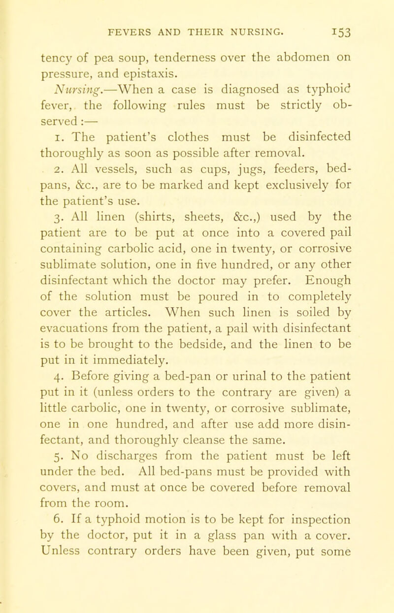 tency of pea soup, tenderness over the abdomen on pressure, and epistaxis. Nursing.—When a case is diagnosed as typhoid fever, the following rules must be strictly ob- served :— 1. The patient’s clothes must be disinfected thoroughly as soon as possible after removal. 2. All vessels, such as cups, jugs, feeders, bed- pans, &c., are to be marked and kept exclusively for the patient’s use. 3. All linen (shirts, sheets, &c.,) used by the patient are to be put at once into a covered pail containing carbolic acid, one in twenty, or corrosive sublimate solution, one in five hundred, or any other disinfectant which the doctor may prefer. Enough of the solution must be poured in to completely cover the articles. When such linen is soiled by evacuations from the patient, a pail with disinfectant is to be brought to the bedside, and the linen to be put in it immediately. 4. Before giving a bed-pan or urinal to the patient put in it (unless orders to the contrary are given) a little carbolic, one in twenty, or corrosive sublimate, one in one hundred, and after use add more disin- fectant, and thoroughly cleanse the same. 5. No discharges from the patient must be left under the bed. All bed-pans must be provided with covers, and must at once be covered before removal from the room. 6. If a typhoid motion is to be kept for inspection by the doctor, put it in a glass pan with a cover. Unless contrary orders have been given, put some