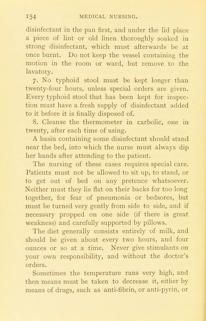 disinfectant in the pan first, and under the lid place a piece of lint or old linen thoroughly soaked in strong disinfectant, which must afterwards be at once burnt. Do not keep the vessel containing the motion in the room or ward, but remove to the lavatory. 7. No typhoid stool must be kept longer than twenty-four hours, unless special orders are given. Every typhoid stool that has been kept for inspec- tion must have a fresh supply of disinfectant added to it before it is finally disposed of. 8. Cleanse the thermometer in carbolic, one in twenty, after each time of using. A basin containing some disinfectant should stand near the bed, into which the nurse must always dip her hands after attending to the patient. The nursing of these cases requires special care. Patients must not be allowed to sit up, to stand, or to get out of bed on any pretence whatsoever. Neither must they lie flat on their backs for too long together, for fear of pneumonia or bedsores, but must be turned very gently from side to side, and if necessary propped on one side (if there is great weakness) and carefully supported by pillows. The diet generally consists entirely of milk, and should be given about every two hours, and four ounces or so at a time. Never give stimulants on your own responsibility, and without the doctor’s orders. Sometimes the temperature runs very high, and then means must be taken to decrease it, either by means of drugs, such as anti-fibrin, or anti-pyrin, or