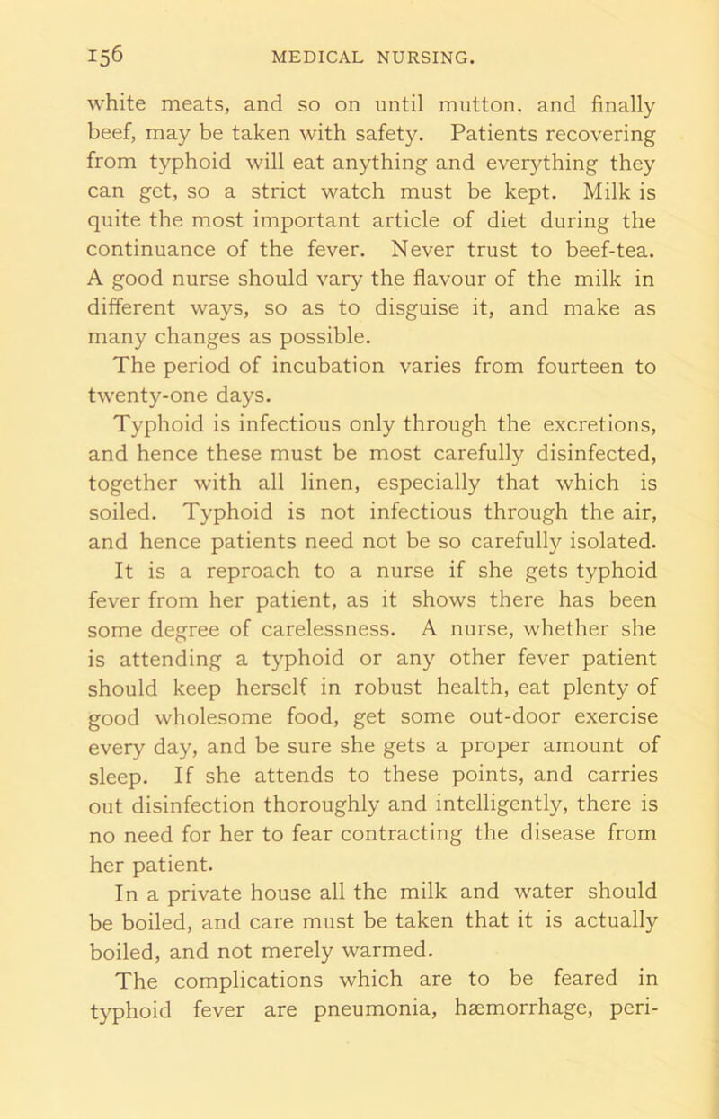 white meats, and so on until mutton, and finally beef, may be taken with safety. Patients recovering from typhoid will eat anything and everything they can get, so a strict watch must be kept. Milk is quite the most important article of diet during the continuance of the fever. Never trust to beef-tea. A good nurse should vary the flavour of the milk in different ways, so as to disguise it, and make as many changes as possible. The period of incubation varies from fourteen to twenty-one days. Typhoid is infectious only through the excretions, and hence these must be most carefully disinfected, together with all linen, especially that which is soiled. Typhoid is not infectious through the air, and hence patients need not be so carefully isolated. It is a reproach to a nurse if she gets typhoid fever from her patient, as it shows there has been some degree of carelessness. A nurse, whether she is attending a typhoid or any other fever patient should keep herself in robust health, eat plenty of good wholesome food, get some out-door exercise every day, and be sure she gets a proper amount of sleep. If she attends to these points, and carries out disinfection thoroughly and intelligently, there is no need for her to fear contracting the disease from her patient. In a private house all the milk and water should be boiled, and care must be taken that it is actually boiled, and not merely warmed. The complications which are to be feared in typhoid fever are pneumonia, haemorrhage, peri-