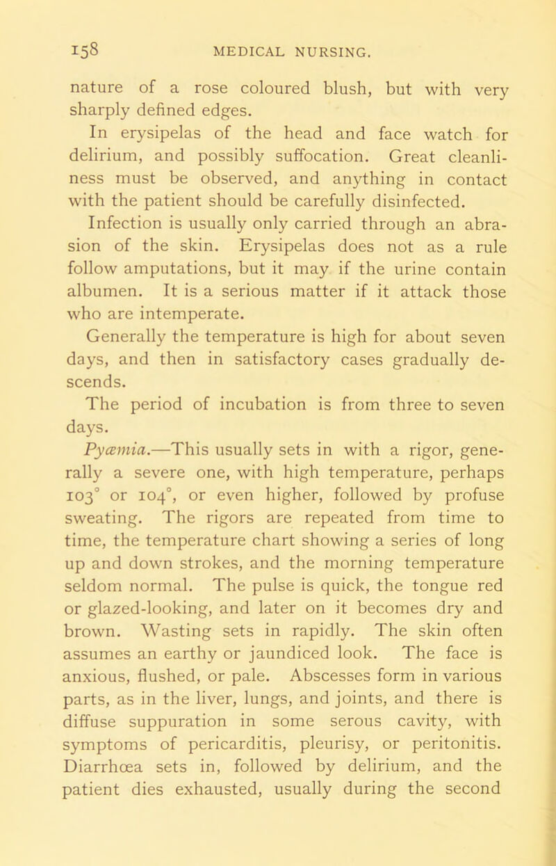 nature of a rose coloured blush, but with very sharply defined edges. In erysipelas of the head and face watch for delirium, and possibly suffocation. Great cleanli- ness must be observed, and anything in contact with the patient should be carefully disinfected. Infection is usually only carried through an abra- sion of the skin. Erysipelas does not as a rule follow amputations, but it may if the urine contain albumen. It is a serious matter if it attack those who are intemperate. Generally the temperature is high for about seven days, and then in satisfactory cases gradually de- scends. The period of incubation is from three to seven days. Pycemia.—This usually sets in with a rigor, gene- rally a severe one, with high temperature, perhaps 103° or 104°, or even higher, followed by profuse sweating. The rigors are repeated from time to time, the temperature chart showing a series of long up and down strokes, and the morning temperature seldom normal. The pulse is quick, the tongue red or glazed-looking, and later on it becomes dry and brown. Wasting sets in rapidly. The skin often assumes an earthy or jaundiced look. The face is anxious, flushed, or pale. Abscesses form in various parts, as in the liver, lungs, and joints, and there is diffuse suppuration in some serous cavity, with symptoms of pericarditis, pleurisy, or peritonitis. Diarrhoea sets in, followed by delirium, and the patient dies exhausted, usually during the second