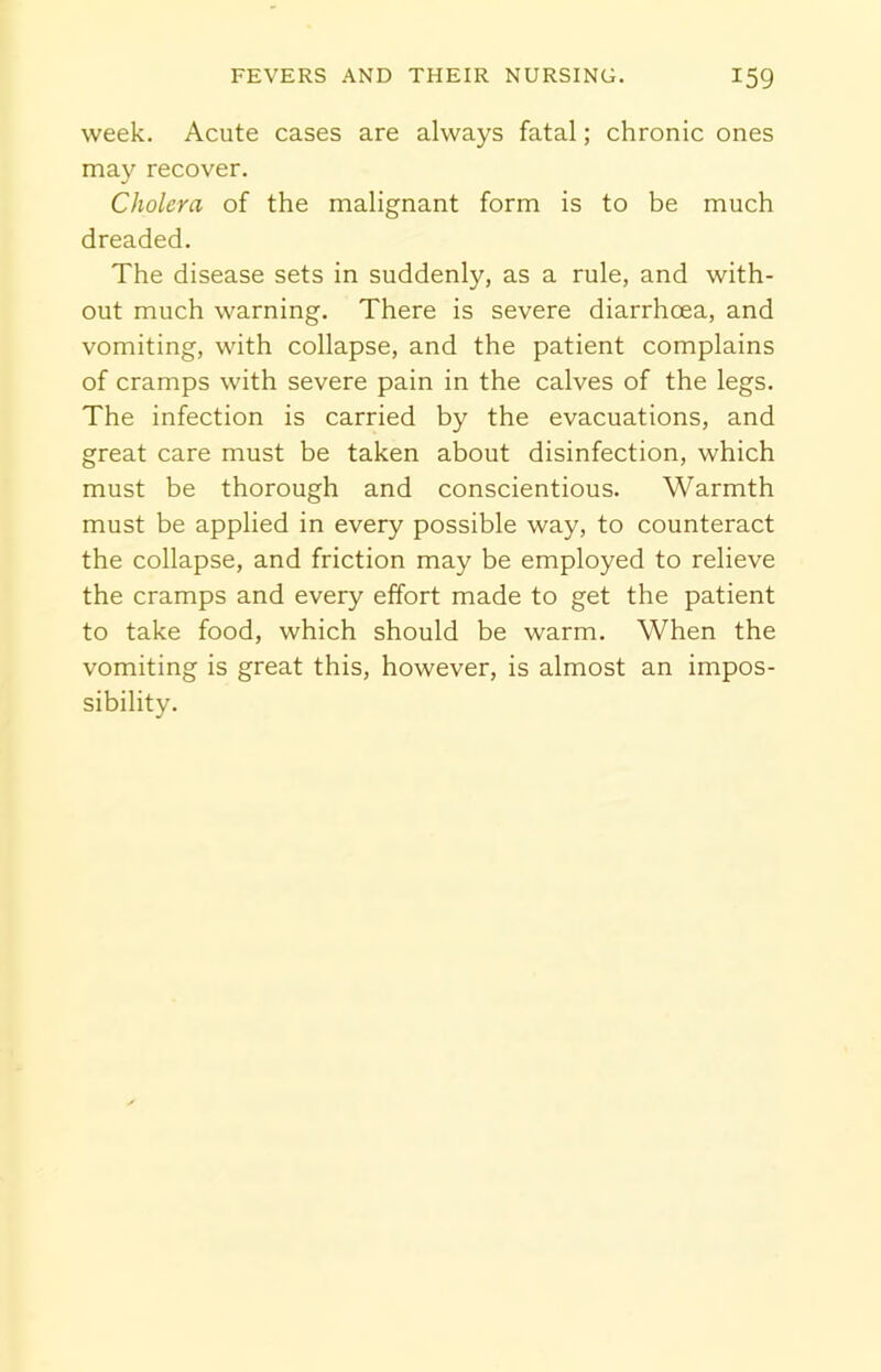 week. Acute cases are always fatal; chronic ones may recover. Cholera of the malignant form is to be much dreaded. The disease sets in suddenly, as a rule, and with- out much warning. There is severe diarrhoea, and vomiting, with collapse, and the patient complains of cramps with severe pain in the calves of the legs. The infection is carried by the evacuations, and great care must be taken about disinfection, which must be thorough and conscientious. Warmth must be applied in every possible way, to counteract the collapse, and friction may be employed to relieve the cramps and every effort made to get the patient to take food, which should be warm. When the vomiting is great this, however, is almost an impos- sibility.