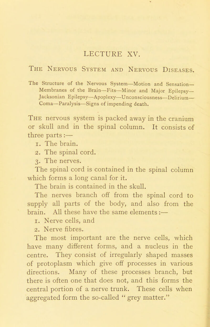 LECTURE XV. The Nervous System and Nervous Diseases. The Structure of the Nervous System—Motion and Sensation— Membranes of the Brain—Fits—Minor and Major Epilepsy— Jacksonian Epilepsy—Apoplexy—Unconsciousness—Delirium- Coma—Paralysis—Signs of impending death. The nervous system is packed away in the cranium or skull and in the spinal column. It consists of three parts :— 1. The brain. 2. The spinal cord. 3. The nerves. The spinal cord is contained in the spinal column which forms a long canal for it. The brain is contained in the skull. The nerves branch off from the spinal cord to supply all parts of the body, and also from the brain. All these have the same elements :— 1. Nerve cells, and 2. Nerve fibres. The most important are the nerve cells, which have many different forms, and a nucleus in the centre. They consist of irregularly shaped masses of protoplasm which give off processes in various directions. Many of these processes branch, but there is often one that does not, and this forms the central portion of a nerve trunk. These cells when aggregated form the so-called “ grey matter.”