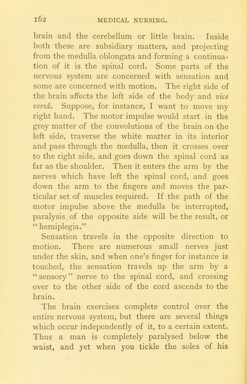 brain and the cerebellum or little brain. Inside both these are subsidiary matters, and projecting from the medulla oblongata and forming a continua- tion of it is the spinal cord. Some parts of the nervous system are concerned with sensation and some are concerned with motion. The right side of the brain affects the left side of the body and vice versa. Suppose, for instance, I want to move my right hand. The motor impulse would start in the grey matter of the convolutions of the brain on the left side, traverse the white matter in its interior and pass through the medulla, then it crosses over to the right side, and goes down the spinal cord as far as the shoulder. Then it enters the arm by the nerves which have left the spinal cord, and goes down the arm to the fingers and moves the par- ticular set of muscles required. If the path of the motor impulse above the medulla be interrupted, paralysis of the opposite side will be the result, or “ hemiplegia.” Sensation travels in the opposite direction to motion. There are numerous small nerves just under the skin, and when one’s finger for instance is touched, the sensation travels up the arm by a “ sensory ” nerve to the spinal cord, and crossing over to the other side of the cord ascends to the brain. The brain exercises complete control over the entire nervous system, but there are several things which occur independently of it, to a certain extent. Thus a man is completely paralysed below the waist, and yet when you tickle the soles of his
