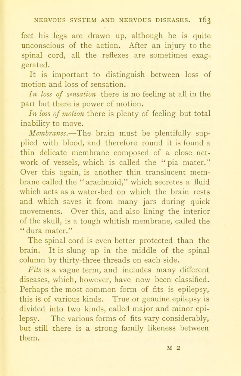 feet his legs are drawn up, although he is quite unconscious of the action. After an injury to the spinal cord, all the reflexes are sometimes exag- gerated. It is important to distinguish between loss of motion and loss of sensation. In loss of sensation there is no feeling at all in the part but there is power of motion. In loss of motion there is plenty of feeling but total inability to move. Membranes.—The brain must be plentifully sup- plied with blood, and therefore round it is found a thin delicate membrane composed of a close net- work of vessels, which is called the “ pia mater.” Over this again, is another thin translucent mem- brane called the “arachnoid,” which secretes a fluid which acts as a water-bed on which the brain rests and which saves it from many jars during quick movements. Over this, and also lining the interior of the skull, is a tough whitish membrane, called the “ dura mater.” The spinal cord is even better protected than the brain. It is slung up in the middle of the spinal column by thirty-three threads on each side. Fits is a vague term, and includes many different diseases, which, however, have now been classified. Perhaps the most common form of fits is epilepsy, this is of various kinds. True or genuine epilepsy is divided into two kinds, called major and minor epi- lepsy. The various forms of fits vary considerably, but still there is a strong family likeness between them. M 2