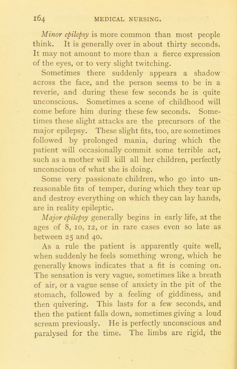 Minor epilepsy is more common than most people think. It is generally over in about thirty seconds. It may not amount to more than a fierce expression of the eyes, or to very slight twitching. Sometimes there suddenly appears a shadow across the face, and the person seems to be in a reverie, and during these few seconds he is quite unconscious. Sometimes a scene of childhood will come before him during these few seconds. Some- times these slight attacks are the precursors of the major epilepsy. These slight fits, too, are sometimes followed by prolonged mania, during which the patient will occasionally commit some terrible act, such as a mother will kill all her children, perfectly unconscious of what she is doing. Some very passionate children, who go into un- reasonable fits of temper, during which they tear up and destroy everything on which they can lay hands, are in reality epileptic. Major epilepsy generally begins in early life, at the ages of 8, 10, 12, or in rare cases even so late as between 25 and 40. As a rule the patient is apparently quite well, when suddenly he feels something wrong, which he generally knows indicates that a fit is coming on. The sensation is very vague, sometimes like a breath of air, or a vague sense of anxiety in the pit of the stomach, followed by a feeling of giddiness, and then quivering. This lasts for a few seconds, and then the patient falls down, sometimes giving a loud scream previously. He is perfectly unconscious and paralysed for the time. The limbs are rigid, the