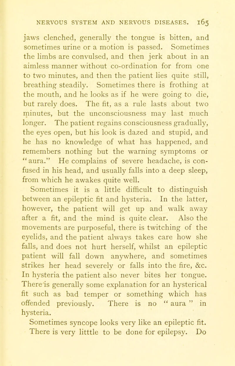 jaws clenched, generally the tongue is bitten, and sometimes urine or a motion is passed. Sometimes the limbs are convulsed, and then jerk about in an aimless manner without co-ordination for from one to two minutes, and then the patient lies quite still, breathing steadily. Sometimes there is frothing at the mouth, and he looks as if he were going to die, but rarely does. The fit, as a rule lasts about two minutes, but the unconsciousness may last much longer. The patient regains consciousness gradually, the eyes open, but his look is dazed and stupid, and he has no knowledge of what has happened, and remembers nothing but the warning symptoms or “ aura.” He complains of severe headache, is con- fused in his head, and usually falls into a deep sleep, from which he awakes quite well. Sometimes it is a little difficult to distinguish between an epileptic fit and hysteria. In the latter, however, the patient will get up and walk away after a fit, and the mind is quite clear. Also the movements are purposeful, there is twitching of the eyelids, and the patient always takes care how she falls, and does not hurt herself, whilst an epileptic patient will fall down anywhere, and sometimes strikes her head severely or falls into the fire, &c. In hysteria the patient also never bites her tongue. There is generally some explanation for an hysterical fit such as bad temper or something which has offended previously. There is no “ aura ” in hysteria. Sometimes syncope looks very like an epileptic fit. There is very litttle to be done for epilepsy. Do