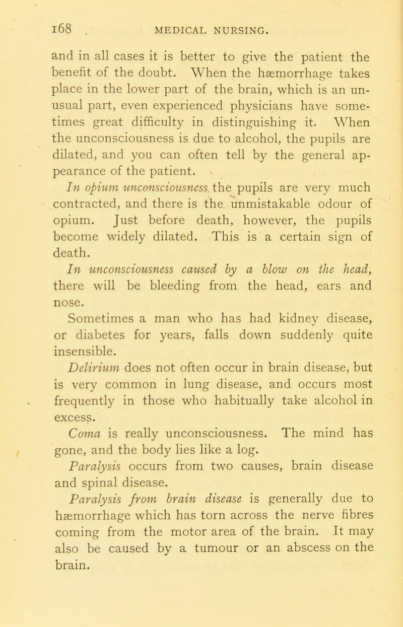 and in all cases it is better to give the patient the benefit of the doubt. When the haemorrhage takes place in the lower part of the brain, which is an un- usual part, even experienced physicians have some- times great difficulty in distinguishing it. When the unconsciousness is due to alcohol, the pupils are dilated, and you can often tell by the general ap- pearance of the patient. In opium unconsciousness, the pupils are very much contracted, and there is the unmistakable odour of opium. Just before death, however, the pupils become widely dilated. This is a certain sign of death. In unconsciousness caused by a blow on the head, there will be bleeding from the head, ears and nose. Sometimes a man who has had kidney disease, or diabetes for years, falls down suddenly quite insensible. Delirium does not often occur in brain disease, but is very common in lung disease, and occurs most frequently in those who habitually take alcohol in excess. Coma is really unconsciousness. The mind has gone, and the body lies like a log. Paralysis occurs from two causes, brain disease and spinal disease. Paralysis from brain disease is generally due to haemorrhage which has torn across the nerve fibres coming from the motor area of the brain. It may also be caused by a tumour or an abscess on the brain.