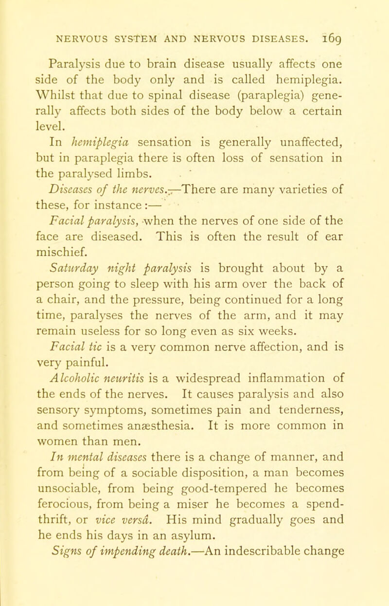 Paralysis due to brain disease usually affects one side of the body only and is called hemiplegia. Whilst that due to spinal disease (paraplegia) gene- rally affects both sides of the body below a certain level. In hemiplegia sensation is generally unaffected, but in paraplegia there is often loss of sensation in the paralysed limbs. Diseases of the nerves.—There are many varieties of these, for instance :— Facial paralysis, when the nerves of one side of the face are diseased. This is often the result of ear mischief. Saturday night paralysis is brought about by a person going to sleep with his arm over the back of a chair, and the pressure, being continued for a long time, paralyses the nerves of the arm, and it may remain useless for so long even as six weeks. Facial tic is a very common nerve affection, and is very painful. Alcoholic neuritis is a widespread inflammation of the ends of the nerves. It causes paralysis and also sensory symptoms, sometimes pain and tenderness, and sometimes anaesthesia. It is more common in women than men. In mental diseases there is a change of manner, and from being of a sociable disposition, a man becomes unsociable, from being good-tempered he becomes ferocious, from being a miser he becomes a spend- thrift, or vice versa. His mind gradually goes and he ends his days in an asylum. Signs of impending death.—An indescribable change