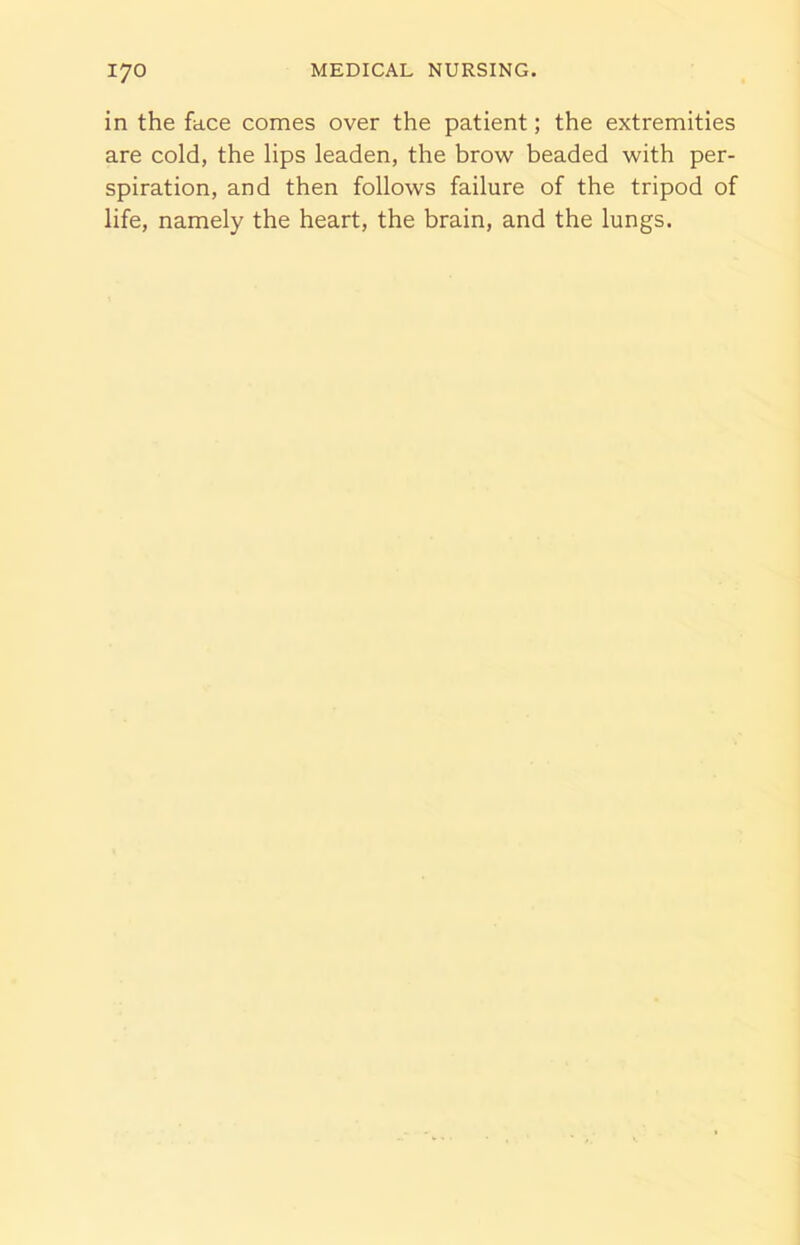 in the face comes over the patient; the extremities are cold, the lips leaden, the brow beaded with per- spiration, and then follows failure of the tripod of life, namely the heart, the brain, and the lungs.