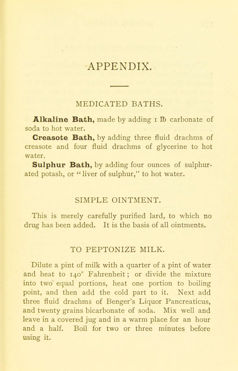 APPENDIX. MEDICATED BATHS. Alkaline Bath, made by adding i lb carbonate of soda to hot water. Greasote Bath, by adding three fluid drachms of creasote and four fluid drachms of glycerine to hot water. Sulphur Bath, by adding four ounces of sulphur- ated potash, or “liver of sulphur,” to hot water. SIMPLE OINTMENT. This is merely carefully purified lard, to which no drug has been added. It is the basis of all ointments. TO PEPTONIZE MILK. Dilute a pint of milk with a quarter of a pint of water and heat to 140° Fahrenheit ; or divide the mixture into two equal portions, heat one portion to boiling point, and then add the cold part to it. Next add three fluid drachms of Benger’s Liquor Pancreaticus, and twenty grains bicarbonate of soda. Mix well and leave in a covered jug and in a warm place for an hour and a half. Boil for two or three minutes before using it.