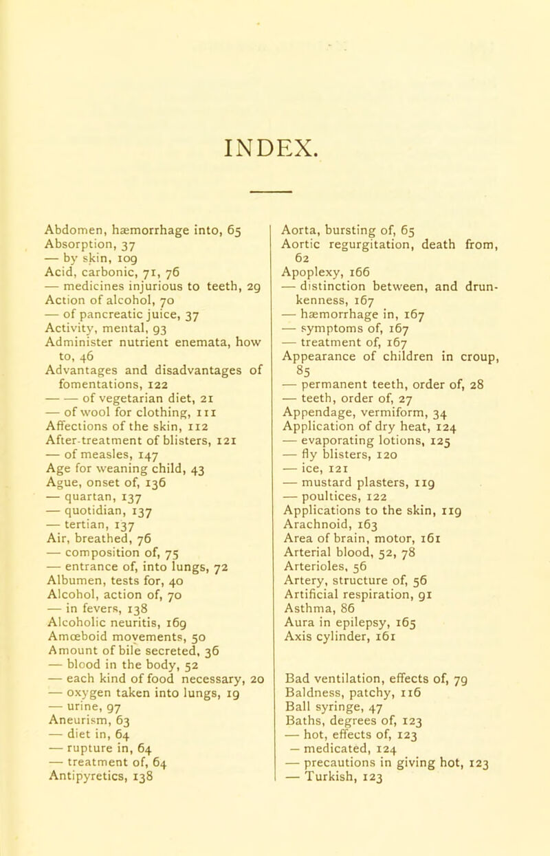 INDEX. Abdomen, haemorrhage into, 65 Absorption, 37 — by skin, log Acid, carbonic, 71, 76 — medicines injurious to teeth, 2g Action of alcohol, 70 — of pancreatic juice, 37 Activity, mental, g3 Administer nutrient enemata, how to, 46 Advantages and disadvantages of fomentations, 122 of vegetarian diet, 21 — of wool for clothing, in Affections of the skin, 112 After-treatment of blisters, 121 — of measles, 147 Age for weaning child, 43 Ague, onset of, 136 — quartan, 137 — quotidian, 137 — tertian, 137 Air, breathed, 76 — composition of, 75 — entrance of, into lungs, 72 Albumen, tests for, 40 Alcohol, action of, 70 — in fevers, 138 Alcoholic neuritis, 169 Amceboid movements, 50 Amount of bile secreted, 36 — blood in the body, 52 — each kind of food necessary, 20 — oxygen taken into lungs, 19 — urine, 97 Aneurism, 63 — diet in, 64 — rupture in, 64 — treatment of, 64 Antipyretics, 138 Aorta, bursting of, 65 Aortic regurgitation, death from, 62 Apoplexy, 166 — distinction between, and drun- kenness, 167 — htemorrhage in, 167 — symptoms of, 167 — treatment of, 167 Appearance of children in croup, 85 — permanent teeth, order of, 28 — teeth, order of, 27 Appendage, vermiform, 34 Application of dry heat, 124 — evaporating lotions, 125 — fly blisters, 120 — ice, 121 — mustard plasters, 119 — poultices, 122 Applications to the skin, ng Arachnoid, 163 Area of brain, motor, 161 Arterial blood, 52, 78 Arterioles, 56 Artery, structure of, 56 Artificial respiration, 91 Asthma, 86 Aura in epilepsy, 165 Axis cylinder, 161 Bad ventilation, effects of, 79 Baldness, patchy, 116 Ball syringe, 47 Baths, degrees of, 123 — hot, effects of, 123 — medicated, 124 — precautions in giving hot, 123 — Turkish, 123