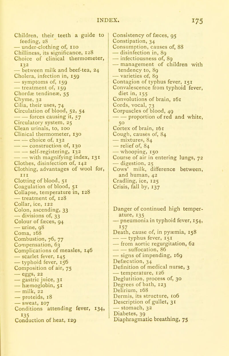 Children, their teeth a guide to feeding, 28 — under-clothing of, no Chilliness, its significance, 128 Choice of clinical thermometer, I32 — between milk and beef-tea, 24 Cholera, infection in, 159 — symptoms of, 159 — treatment of, 159 Chordas tendinese, 55 Chyme, 32 Cilia, their uses, 74 Circulation of blood, 52, 54 forces causing it, 57 Circulatory system, 25 Clean urinals, to, 100 Clinical thermometer, 130 choice of, 132 construction of, 130 self-registering, 132 with magnifying index, 131 Clothes, disinfection of, 142 Clothing, advantages of wool for, hi Clotting of blood, 51 Coagulation of blood, 51 Collapse, temperature in, 128 — treatment of, 128 Collar, ice, 122 Colon, ascending, 33 — divisions of, 33 Colour of fasces, 94 — urine, 98 Coma, 168 Combustion, 76, 77 Compensation, 63 Complications of measles, 146 — scarlet fever, 145 — typhoid fever, 156 Composition of air, 75 — eggs, 22 — gastric juice, 31 — haemoglobin, 51 — milk, 22 — proteids, 18 — sweat, 107 Conditions attending fever, 134, 135 Conduction of heat, 129 Consistency of faeces, 95 Constipation, 34 Consumption, causes of, 88 — disinfection in, 8g — infectiousness of, 89 — management of children with tendency to, 8g — varieties of, 89 Contagion of typhus fever, 151 Convalescence from typhoid fever, diet in, 155 Convolutions of brain, 161 Cords, vocal, 73 Corpuscles of blood, 49 proportion of red and white, 50 Cortex of brain, 161 Cough, causes of, 84 — mixtures, 84 — relief of, 84 — whooping, 150 Course of air in entering lungs, 72 -— digestion, 25 Cows’ milk, difference between, and human, 42 Cradling, ice, 125 Crisis, fall by, 137 Danger of continued high temper- ature, 135 — pneumonia in typhoid fever, 154, 157 Death, cause of, in pyajmia, 158 typhus fever, 151 — from aortic regurgitation, 62 suffocation, 86 — signs of impending, 169 Defaecation, 34 Definition of medical nurse, 3 — temperature, 126 Deglutition, process of, 30 Degrees of bath, 123 Delirium, 168 Dermis, its structure, to6 Description of gullet, 31 — stomach, 32 Diabetes, 39 Diaphragmatic breathing, 75