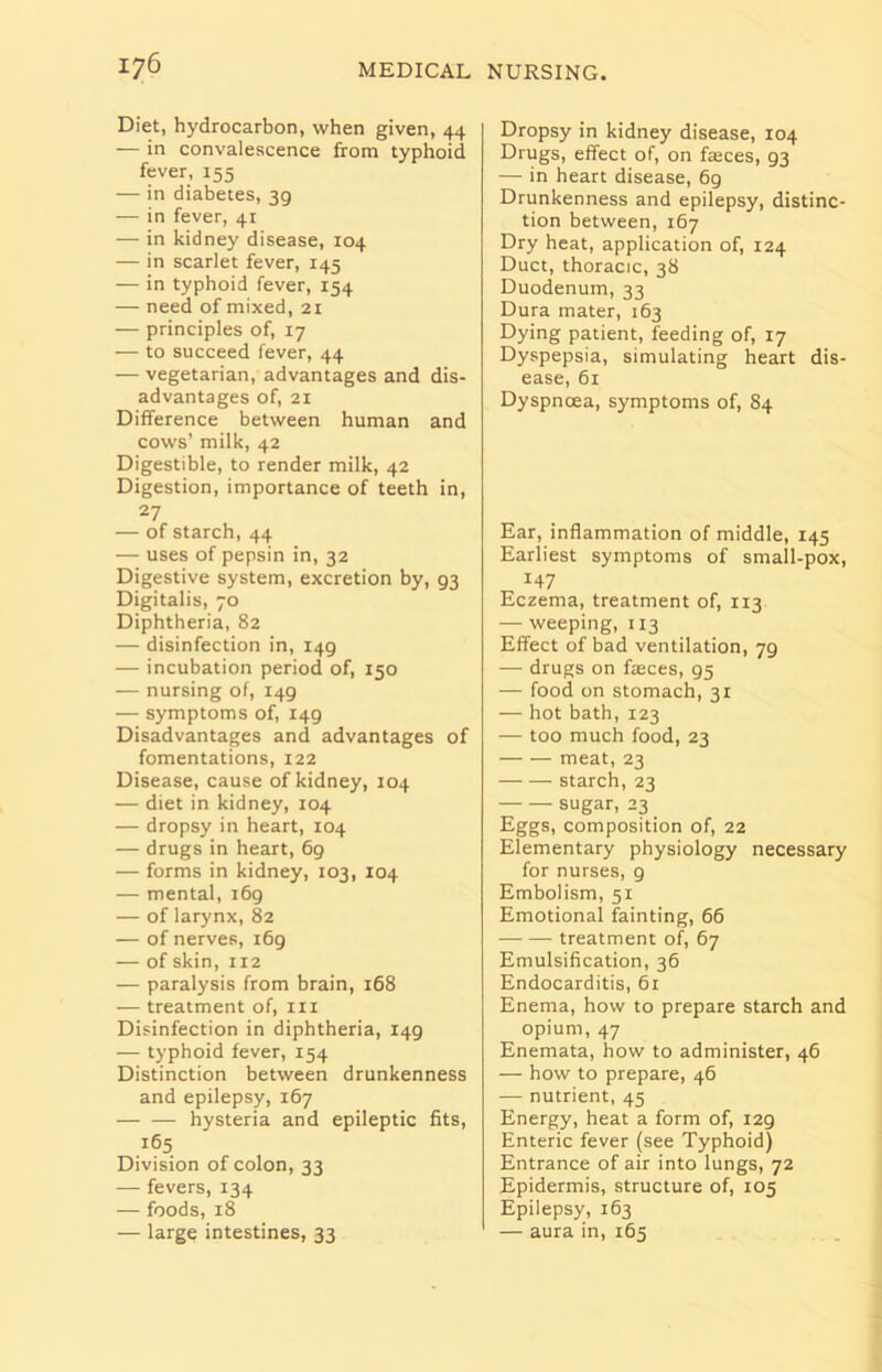Diet, hydrocarbon, when given, 44 — in convalescence from typhoid fever, 155 — in diabetes, 3g — in fever, 41 — in kidney disease, 104 — in scarlet fever, r45 — in typhoid fever, 154 — need of mixed, 2r — principles of, 17 — to succeed fever, 44 — vegetarian, advantages and dis- advantages of, 21 Difference between human and cows’ milk, 42 Digestible, to render milk, 42 Digestion, importance of teeth in, 27 — of starch, 44 — uses of pepsin in, 32 Digestive system, excretion by, 93 Digitalis, 70 Diphtheria, 82 — disinfection in, 149 — incubation period of, 150 — nursing of, 149 — symptoms of, 149 Disadvantages and advantages of fomentations, 122 Disease, cause of kidney, 104 — diet in kidney, 104 — dropsy in heart, 104 — drugs in heart, 69 — forms in kidney, 103, 104 — mental, 169 — of larynx, 82 — of nerves, 169 — of skin, ri2 — paralysis from brain, 168 — treatment of, in Disinfection in diphtheria, 149 — typhoid fever, 154 Distinction between drunkenness and epilepsy, 167 — — hysteria and epileptic fits, 165 Division of colon, 33 — fevers, 134 — foods, 18 — large intestines, 33 Dropsy in kidney disease, 104 Drugs, effect of, on faces, 93 — in heart disease, 69 Drunkenness and epilepsy, distinc- tion between, 167 Dry heat, application of, 124 Duct, thoracic, 38 Duodenum, 33 Dura mater, 163 Dying patient, feeding of, 17 Dyspepsia, simulating heart dis- ease, 61 Dyspnoea, symptoms of, 84 Ear, inflammation of middle, 145 Earliest symptoms of small-pox, 147 Eczema, treatment of, 113 — weeping, 113 Effect of bad ventilation, 79 — drugs on faces, 95 — food on stomach, 3r — hot bath, 123 — too much food, 23 meat, 23 starch, 23 sugar, 23 Eggs, composition of, 22 Elementary physiology necessary for nurses, 9 Embolism, 51 Emotional fainting, 66 treatment of, 67 Emulsification, 36 Endocarditis, 61 Enema, how to prepare starch and opium, 47 Enemata, how to administer, 46 — how to prepare, 46 — nutrient, 45 Energy, heat a form of, 129 Enteric fever (see Typhoid) Entrance of air into lungs, 72 Epidermis, structure of, 105 Epilepsy, 163 — aura in, 165