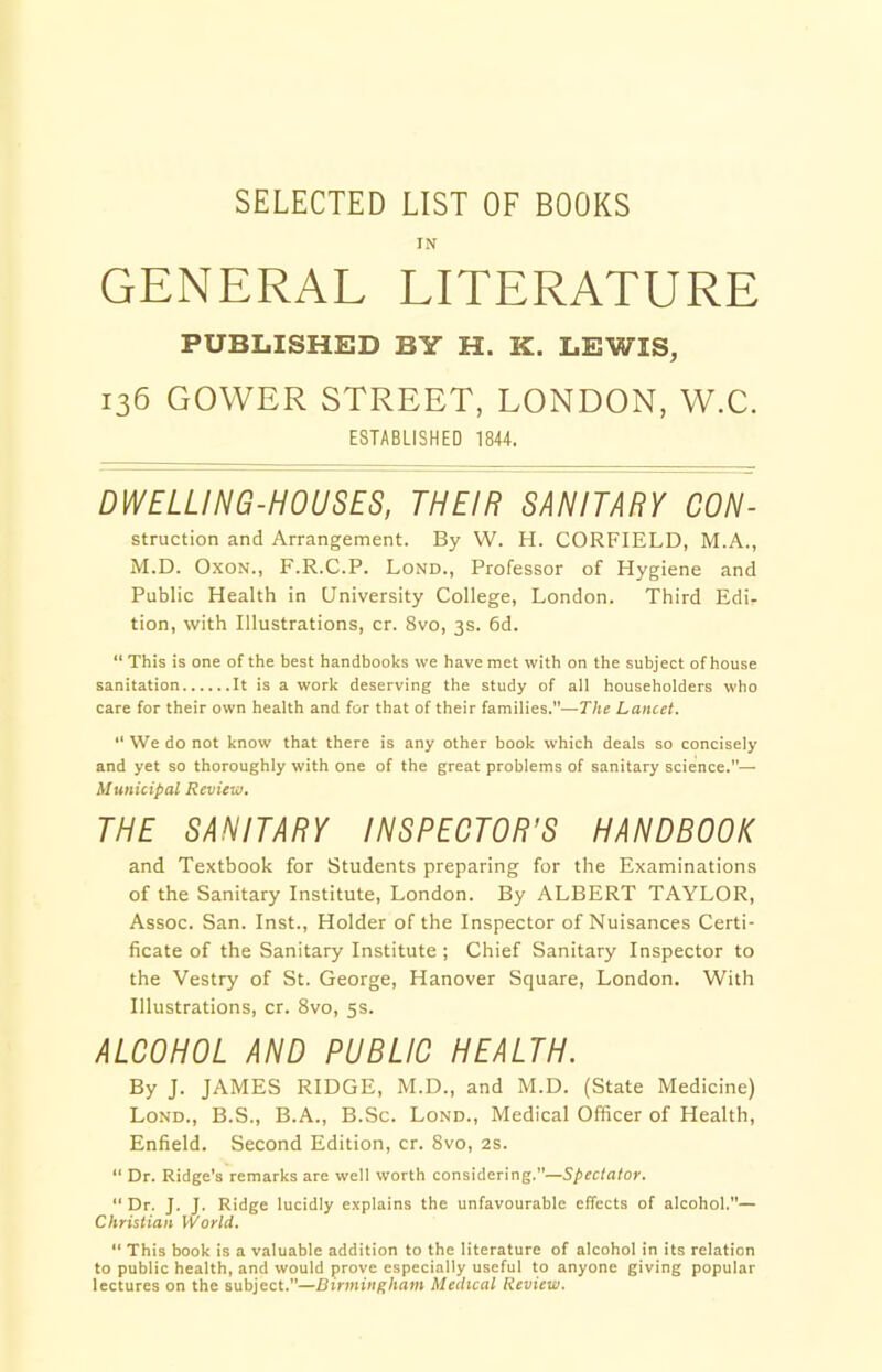 SELECTED LIST OF BOOKS IN GENERAL LITERATURE PUBLISHED BY H. K. LEWIS, 136 GOWER STREET, LONDON, W.C. ESTABLISHED 1844. DWELLING-HOUSES, THEIR SANITARY CON- struction and Arrangement. By W. H. CORFIELD, M.A., M.D. Oxon., F.R.C.P. Lond., Professor of Hygiene and Public Health in University College, London. Third Edi- tion, with Illustrations, cr. 8vo, 3s. 6d. “ This is one of the best handbooks we have met with on the subject of house sanitation It is a work deserving the study of all householders who care for their own health and for that of their families.”—The Lancet. “ We do not know that there is any other book which deals so concisely and yet so thoroughly with one of the great problems of sanitary science.— Municipal Review. THE SANITARY INSPECTOR’S HANDBOOK and Textbook for Students preparing for the Examinations of the Sanitary Institute, London. By ALBERT TAYLOR, Assoc. San. Inst., Holder of the Inspector of Nuisances Certi- ficate of the Sanitary Institute ; Chief Sanitary Inspector to the Vestry of St. George, Hanover Square, London. With Illustrations, cr. 8vo, 5s. ALCOHOL AND PUBLIC HEALTH. By J. JAMES RIDGE, M.D., and M.D. (State Medicine) Lond., B.S., B.A., B.Sc. Lond., Medical Officer of Health, Enfield. Second Edition, cr. 8vo, 2s. “ Dr. Ridge's remarks are well worth considering.—Spectator. “Dr. J. J. Ridge lucidly explains the unfavourable effects of alcohol.”— Christian World. “ This book is a valuable addition to the literature of alcohol in its relation to public health, and would prove especially useful to anyone giving popular lectures on the subject.”—Birmingham Medical Review.