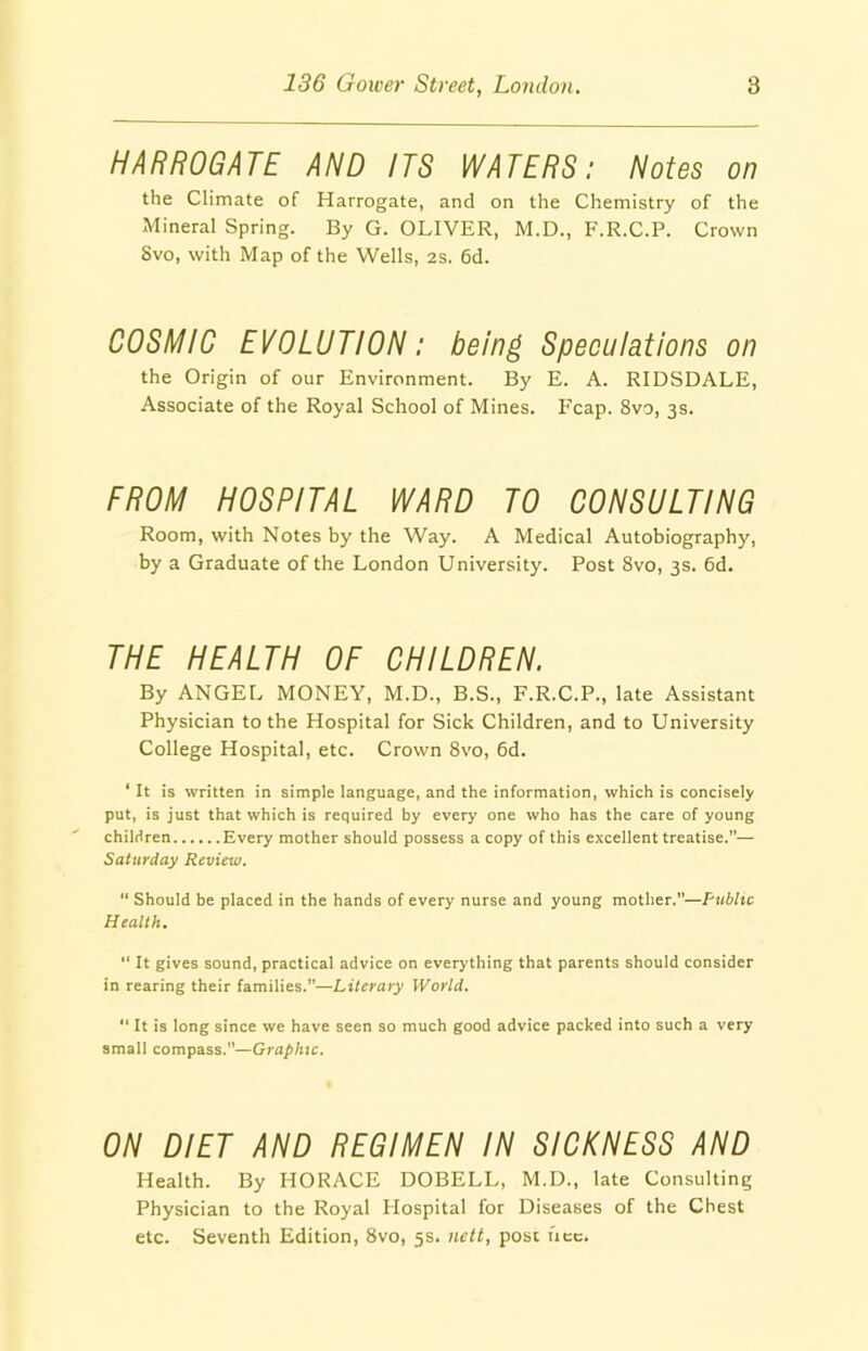 HARROGATE AND ITS WATERS: Notes on the Climate of Harrogate, and on the Chemistry of the Mineral Spring. By G. OLIVER, M.D., F.R.C.P. Crown Svo, with Map of the Wells, 2s. 6d. COSMIC EVOLUTION: being Speculations on the Origin of our Environment. By E. A. RIDSDALE, Associate of the Royal School of Mines. Fcap. 8vo, 3s. FROM HOSPITAL WARD TO CONSULTING Room, with Notes by the Way. A Medical Autobiography, by a Graduate of the London University. Post 8vo, 3s. 6d. THE HEALTH OF CHILDREN. By ANGEL MONEY, M.D., B.S., F.R.C.P., late Assistant Physician to the Hospital for Sick Children, and to University College Hospital, etc. Crown 8vo, 6d. ‘ It is written in simple language, and the information, which is concisely put, is just that which is required by every one who has the care of young children Every mother should possess a copy of this excellent treatise.— Saturday Review. “ Should be placed in the hands of every nurse and young mother.”—Public Health. “ It gives sound, practical advice on everything that parents should consider in rearing their families.”—Literary World. “ It is long since we have seen so much good advice packed into such a very small compass.”—Graphic. ON DIET AND REGIMEN IN SICKNESS AND Health. By HORACE DOBELL, M.D., late Consulting Physician to the Royal Hospital for Diseases of the Chest etc. Seventh Edition, Svo, 5s. nett, post uec.