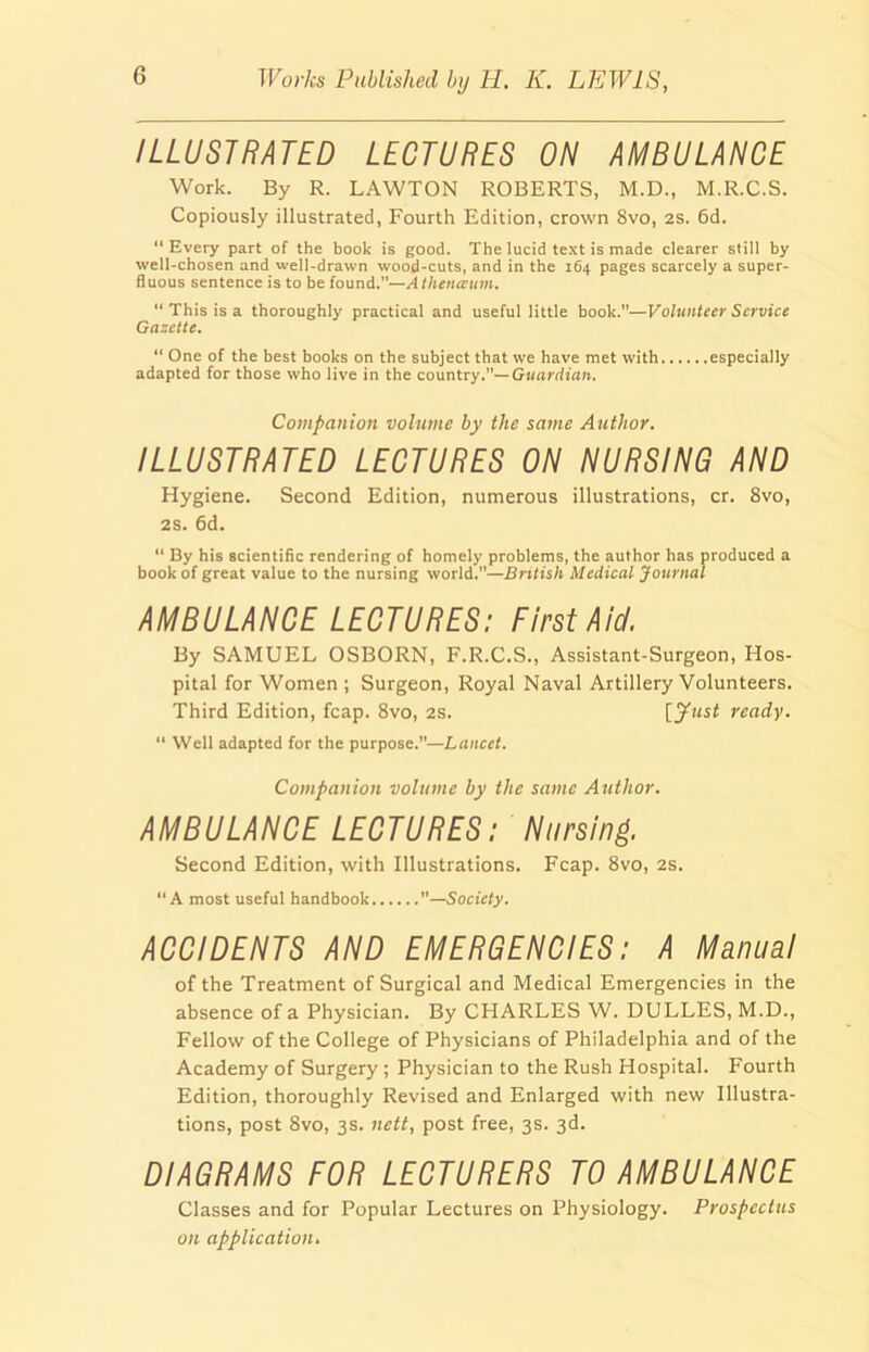 ILLUSTRATED LECTURES ON AMBULANCE Work. By R. LAWTON ROBERTS, M.D., M.R.C.S. Copiously illustrated, Fourth Edition, crown 8vo, 2S. 6d. “ Every part of the book is good. The lucid text is made clearer still by well-chosen and well-drawn wood-cuts, and in the 164 pages scarcely a super- fluous sentence is to be found.”—Atheneeum. “ This is a thoroughly practical and useful little book.”—Volunteer Service Gazette. “ One of the best books on the subject that we have met with especially adapted for those who live in the country.— Guardian. Companion volume by the same Author. ILLUSTRATED LECTURES ON NURSING AND Hygiene. Second Edition, numerous illustrations, cr. 8vo, 2S. 6d. “ By his scientific rendering of homely problems, the author has produced a book of great value to the nursing world.”—British Medical Journal AMBULANCE LECTURES: First Aid. By SAMUEL OSBORN, F.R.C.S., Assistant-Surgeon, Hos- pital for Women; Surgeon, Royal Naval Artillery Volunteers. Third Edition, fcap. 8vo, 2s. [Just ready. “ Well adapted for the purpose.”—Lancet. Companion volume by the same Author. AMBULANCE LECTURES: Nursing. Second Edition, with Illustrations. Fcap. 8vo, 2s. “A most useful handbook ”—Society. ACCIDENTS AND EMERGENCIES: A Manual of the Treatment of Surgical and Medical Emergencies in the absence of a Physician. By CHARLES W. DULLES, M.D., Fellow of the College of Physicians of Philadelphia and of the Academy of Surgery ; Physician to the Rush Hospital. Fourth Edition, thoroughly Revised and Enlarged with new Illustra- tions, post 8vo, 3s. nett, post free, 3s. 3d. DIAGRAMS FOR LECTURERS TO AMBULANCE Classes and for Popular Lectures on Physiology. Prospectus on application.