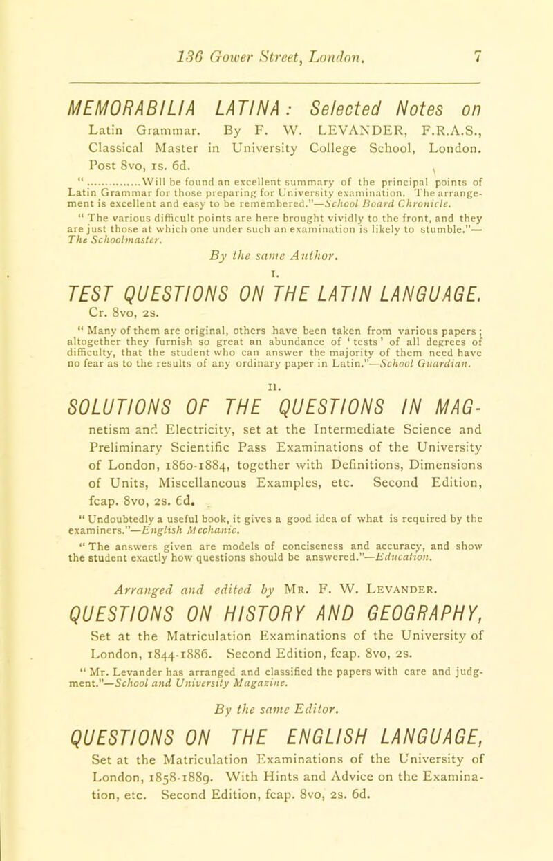 MEMORABILIA LATINA: Selected Notes on Latin Grammar. By F. W. LEVAN DER, F.R.A.S., Classical Master in University College School, London. Post 8vo, is. 6d. , “ Will be found an excellent summary of the principal points of Latin Grammar for those preparing for University examination. The arrange- ment is excellent and easy to be remembered.—School Board Chronicle. “ The various difficult points are here brought vividly to the front, and they are just those at which one under such an examination is likely to stumble.”— The Schoolmaster. By the same Author. TEST QUESTIONS ON THE LATIN LANGUAGE. Cr. 8vo, 2s. “ Many of them are original, others have been taken from various papers ; altogether they furnish so great an abundance of ‘ tests ’ of all degrees of difficulty, that the student who can answer the majority of them need have no fear as to the results of any ordinary paper in Latin.”—School Guardian. II. SOLUTIONS OF THE QUESTIONS IN MAG- netism and Electricity, set at the Intermediate Science and Preliminary Scientific Pass Examinations of the University of London, 1860-1884, together with Definitions, Dimensions of Units, Miscellaneous Examples, etc. Second Edition, fcap. 8vo, 2s. £d. “ Undoubtedly a useful book, it gives a good idea of what is required by the examiners.”—English M echanic. “ The answers given are models of conciseness and accuracy, and show the student exactly how questions should be answered.”—Education. Arranged and edited by Mr. F. W. Levander. QUESTIONS ON HISTORY AND GEOGRAPHY, Set at the Matriculation Examinations of the University of London, 1844-1886. Second Edition, fcap. 8vo, 2s. “ Mr. Levander has arranged and classified the papers with care and judg- ment.—School and University Magazine. By the same Editor. QUESTIONS ON THE ENGLISH LANGUAGE, Set at the Matriculation Examinations of the LIniversity of London, 1858-1889. With Hints and Advice on the Examina- tion, etc. Second Edition, fcap. 8vo, 2s. 6d.