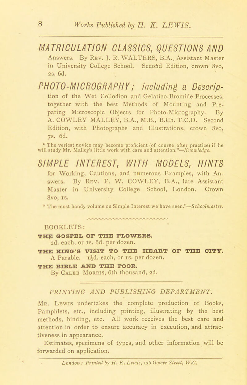 MATRICULATION CLASSICS, QUESTIONS AND Answers. By Rev. J. R. WALTERS, B.A., Assistant Master in University College School. Secoftd Edition, crown 8vo, 2s. 6d. PHOTO-MICROGRAPHY; including a Descrip- tion of the Wet Collodion and Gelatino-Bromide Processes, together with the best Methods of Mounting and Pre- paring Microscopic Objects for Photo-Micrography. By A. COWLEY MALLEY, B.A., M.B., B.Ch. T.C.D. Second Edition, with Photographs and Illustrations, crown 8vo, 7s. 6d. “ The veriest novice may become proficient (of course after practice) if he will study Mr. Malley’s little work with care and attention.”—Knowledge. SIMPLE INTEREST, WITH MODELS, HINTS for Working, Cautions, and numerous Examples, with An- swers. By Rev. F. W. COWLEY, B.A., late Assistant Master in University College School, London. Crown 8vo, is. “ The most handy volume on Simple Interest we have seen.—Schoolmaster. BOOKLETS: THE GOSPEL OF THE FLOWERS. 2d. each, or is. 6d. per dozen. THE KING’S VISIT TO THE HEART OF THE CITY. A Parable, ild. each, or is. per dozen. THE BIBLE AND THE POOR. By Caleb Morris, 6th thousand, 2d. PRINTING AND PUBLISHING DEPARTMENT. Mr. Lewis undertakes the complete production of Books, Pamphlets, etc., including printing, illustrating by the best methods, binding, etc. All work receives the best care and attention in order to ensure accuracy in execution, and attrac- tiveness in appearance. Estimates, specimens of types, and other information will be forwarded on application. London : Printed by H. K. Lewis, 136 Gower Street, W.C.