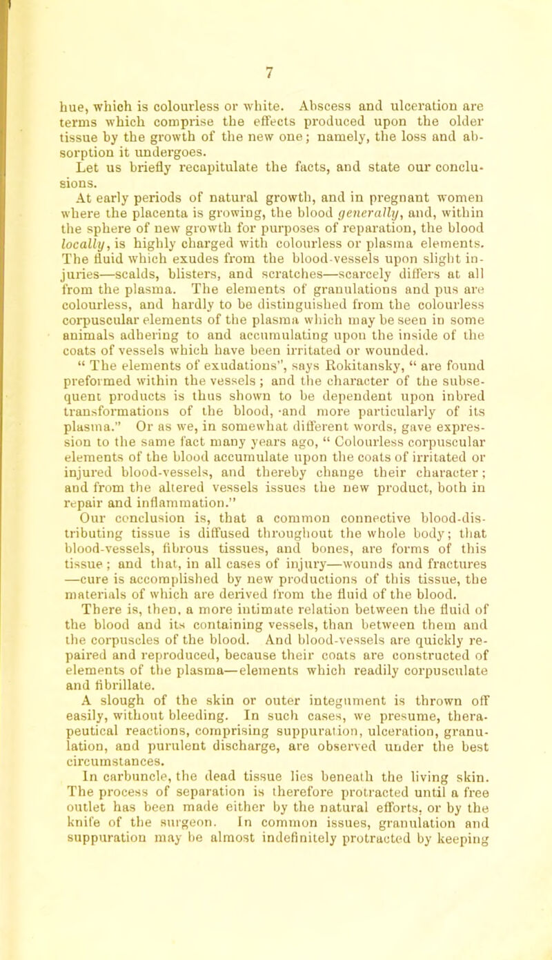 hue, which is colourless or white. Abscess and ulceration are terms which comprise the effects produced upon the older tissue by the growth of the new one; namely, the loss and ab- sorption it undergoes. Let us briefly recapitulate the facts, and state our conclu- sions. At early periods of natural growth, and in pregnant women where the placenta is growing, the blood generally, and, within the sphere of new growth for purposes of reparation, the blood locally, is highly charged with colourless or plasma elements. The fluid which exudes from the blood-vessels upon slight in- juries—scalds, blisters, and scratches—scai’cely differs at all from the plasma. The elements of granulations and pus are colourless, and hardly to be distinguished from the colourless corpuscular elements of the plasma which may be seen in some animals adhering to and accumulating upon the inside of the coats of vessels which have been irritated or wounded. “ The elements of exudations, says Rokitansky, “ are found preformed within the vessels ; and the character of the subse- quent products is thus shown to be dependent upon inbred transformations of the blood, -and more particularly of its plasma.” Or as we, in somewhat difl'erent words, gave expres- sion to the same fact many years ago, “ Colourless corpuscular elements of the blood accumulate upon the coats of irritated or injured blood-vessels, and thereby change their character; and from the altered vessels issues the new product, both in repair and inflammation.” Our conclusion is, that a common connective blood-dis- tributing tissue is diffused throughout the whole body; that blood-vessels, fibrous tissues, and bones, are forms of this tissue ; and that, in all cases of injury—wounds and fractures —cure is accomplished by new productions of this tissue, the materials of which are derived from the fluid of the blood. There is, then, a more intimate relation between the fluid of the blood and its containing vessels, than between them and the corpuscles of the blood. And blood-vessels are quickly re- paired and reproduced, because their coats are constructed of elements of the plasma—elements which readily corpusculate and fibrillate. A slough of the skin or outer integument is thrown off easily, without bleeding. In such cases, we presume, thera- peutical reactions, comprising suppuration, ulceration, granu- lation, and purulent discharge, are observed under the best circumstances. In carbuncle, the dead tissue lies beneath the living skin. The process of separation is therefore protracted until a free outlet has been made either by the natural efforts, or by the knife of the surgeon. In common issues, granuiation and suppuration may be almost indefinitely protracted by keeping