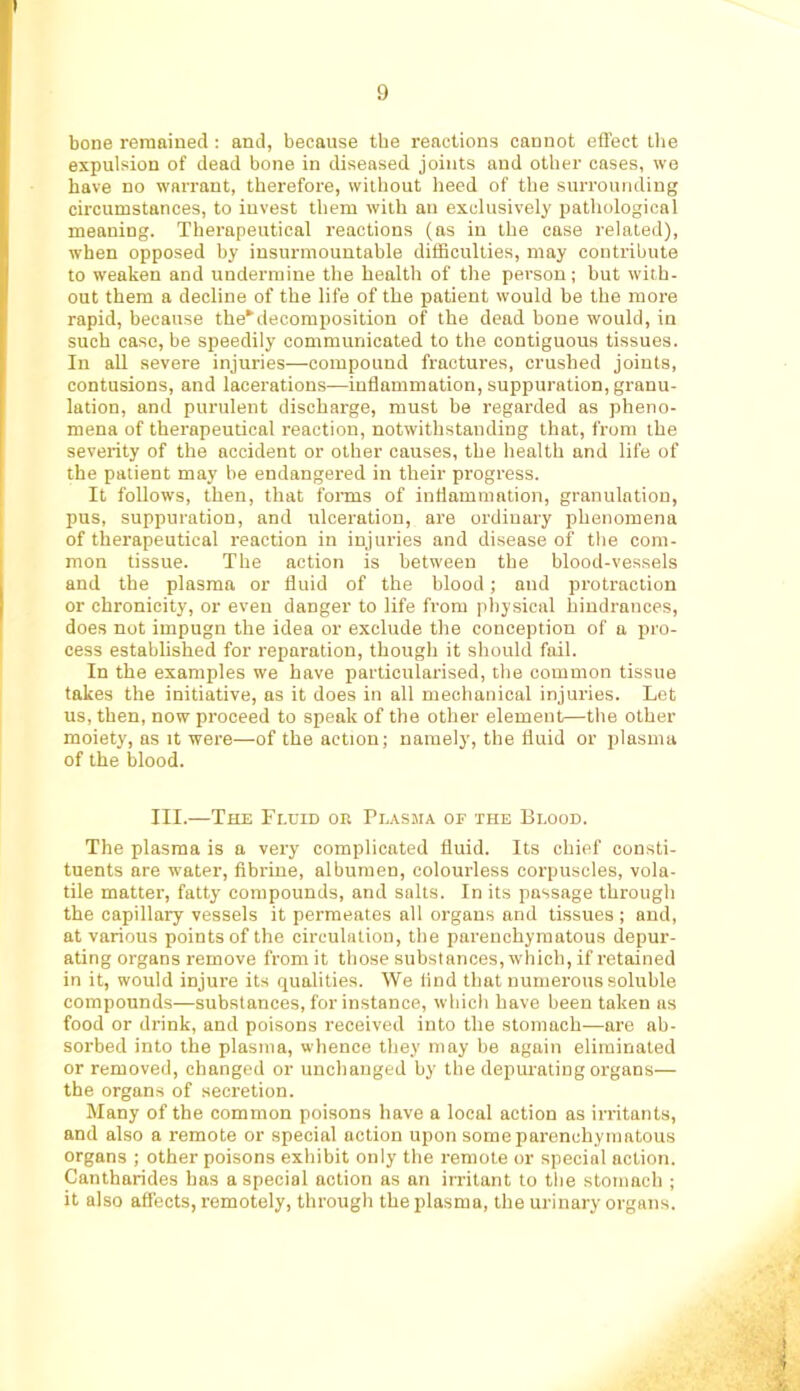 bone remained : and, because the reactions cannot effect tlie expulsion of dead bone in diseased joints and other cases, we have no warrant, therefore, without heed of the surrounding circumstances, to invest them with an exclusively pathological meaning. Therapeutical reactions (ns in the case related), when opposed by insurmountable difficulties, may contribute to weaken and undermine the health of the person; but with- out them a decline of the life of the patient would be the more rapid, because the*decomposition of the dead bone would, in such case, be speedily communicated to the contiguous tissues. In all severe injuries—compound fractures, crushed joints, contusions, and lacerations—inflammation, suppuration, granu- lation, and purulent discharge, must be regarded as pheno- mena of therapeutical reaction, notwithstanding that, from the severity of the accident or other causes, the health and life of the patient may be endangered in their progress. It follows, then, that foiTQS of inflammation, granulation, pus, suppuration, and ulceration, are ordinary phenomena of therapeutical reaction in injuries and disease of the com- mon tissue. The notion is between the blood-vessels and the plasma or fluid of the blood; and protraction or chronicity, or even danger to life from physical hindrances, does not impugn the idea or exclude the conception of a pro- cess established for reparation, though it should fail. In the examples we have particularised, the common tissue takes the initiative, as it does in all mechanical injuries. Lot us, then, now proceed to speak of the other element—the other moiety, as it were—of the action; namely, the fluid or plasma of the blood. III.—The Fluid or Plasma of the Blood. The plasma is a very complicated fluid. Its chief consti- tuents are water, fibrine, albumen, colourless corpuscles, vola- tile matter, fatty compounds, and salts. In its passage through the capillary vessels it permeates all organs and tissues; and, at various points of the circulation, the parenchymatous depur- ating organs remove from it those substances, which, if retained in it, would injure its qualities. We And that numerous soluble compounds—substances, for instance, which have been taken ns food or drink, and poisons received into the stomach—are ab- sorbed into the plasma, whence they may be again eliminated or removed, changed or unchanged by the depurating organs— the organs of secretion. Many of the common poisons have a local action as irritants, and also a remote or special action upon some parenchymatous organs ; other poisons exhibit only the remote or special action. Canthnrides has a special action as an irritant to the stomach ; it also affects, remotely, through the plasma, the urinary organs.