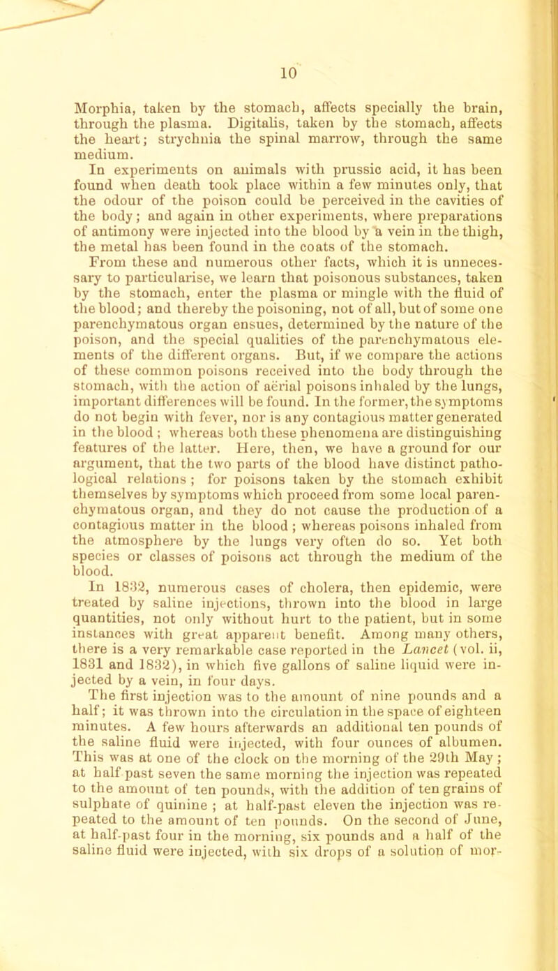 Morphia, taken by the stomach, affects specially the brain, through the plasma. Digitalis, taken by the stomach, affects the heart; strychnia the spinal marrow, through the same medium. In experiments on animals with prussic acid, it has been found when death took place within a few minutes only, that the odour of the poison could be perceived in the cavities of the body; and again in other experiments, where preparations of antimony were injected into the blood by a vein in the thigh, the metal has been found in the coats of the stomach. From these and numerous other facts, which it is unneces- sary to particularise, we learn that poisonous substances, taken by the stomach, enter the plasma or mingle with the fluid of the blood; and thereby the poisoning, not of all, but of some one parenchymatous organ ensues, determined by the nature of the poison, and the special qualities of the parenchymatous ele- ments of the different organs. But, if we compare the actions of these common poisons received into the body through the stomach, with the action of aerial poisons inhaled by the lungs, important difl'erences will be found. In the former, the symptoms do not begin with fever, nor is any contagious matter generated in the blood ; whereas both these phenomena are distinguishing features of the latter. Here, then, we have a ground for our argument, that the two parts of the blood have distinct patho- logical relations ; for poisons taken by the stomach exhibit themselves by symptoms which proceed from some local paren- ehymatous organ, and they do not cause the production of a contagious matter in the blood ; whereas poisons inhaled from the atmosphere by the lungs very often do so. Yet both species or classes of poisons act through the medium of the blood. In 18.'12, numerous cases of cholera, then epidemic, were treated by saline injections, thrown into the blood in large quantities, not only without hurt to the patient, but in some instances with great apparent benefit. Among many others, there is a very remarkable case reported in the Lancet (vol. ii, 1831 and 1832), in which five gallons of saline liquid were in- jected by a vein, in four days. The first injection was to the amount of nine pounds and a half; it was thrown into the circulation in the space of eighteen minutes. A few hours afterwards an additional ten pounds of the saline fluid were injected, with four ounces of albumen. This was at one of the clock on the morning of the 29th May; at half past seven the same morning the injection was repeated to the amount of ten pounds, with the addition of ten grains of sulphate of quinine ; at half-past eleven the injection was re- peated to the amount of ten pounds. On the second of June, at half-past four in the morning, six pounds and a half of the saline fluid were injected, with six drops of a solution of mor-