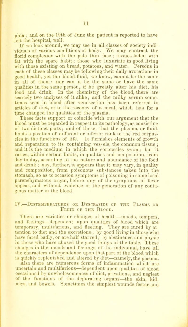 phia : and on the 19th of June the patient is reported to have left the hospital, well. If we look aronnd, we may see in all classes of society indi- viduals of various conditions of body. We may contrast the florid complexion with the pale thin face ; tissues laden with fat with the spare habit; those who Inxuriate in good living with those existing on bread, potatoes, and water. Persons in each of these classes may be following their daily avocations in good health, yet the blood-fluid, we know, cannot be the same in all of them ; nor can it be the same or have the same qualities in the same person, if he greatly alter his diet, his food and drink. In the chemistry of the blood, there are scarcely two analyses of it alike; and the milky serum some- times seen in blood after venesection has been referred to articles of diet, or to the recency of a meal, which has for a time changed the qualities of the plasma. These facts support or coincide with our argument that the blood must be regarded in respect to its pathology, as consisting of two distinct parts; and of these, that the plasma, or fluid, holds a position of different or inferior rank to the red corpus- cles in the functions of life. It furnishes elements of growth and reparation to its containing vessels, the common tissue ; and it is the medium in which the corpuscles swim ; but it varies, within certain limits, in qualities and composition, from day to day, according to the nature and abundance of the food and drink ; nay, further, it appears that it may vary, in quality and composition, from poisonous substances taken into the stomach, so as to occasion symptoms of poisoning in some local parenchymatous organ, before any of the symptoms of fever appear, and without evidence of the generation of any conta- gious matter in the blood. IV.—Distempeeatuhes oe Dysceasies or the Plasma oe Fluid or the Blood. There are varieties or changes of health—moods, tempers, and feelings—dependent upon qualities of blood which are temporary, multifarious, and fleeting. They are cured by at- tention to diet and the excretions ; by good living in those who have fared badly, or are half starved ; by abstinence and physic in those who have abused the good things of the table. These changes in the moods and feelings of the individual, have all the characters of dependence upon that part of the blood which is quickly replenished and altered by diet—namely, the plasma. Also tliere are numerous forms of inflammation which are uncertain and multifarious—dependent upon qualities of blood occasioned by unwholesomeness of diet, privations, and neglect of the functions of the depurating organs—the skin, kid- neys, and bowels. Sometimes the simplest wounds fester and