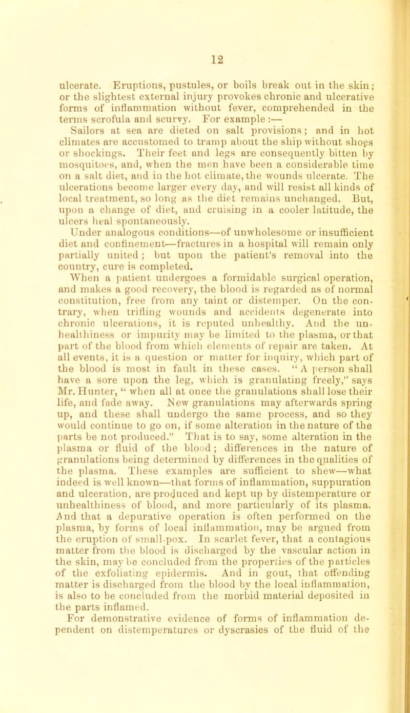 I ulcerate. Eruptions, pustules, or boils break out in the skin; or the slightest external injury provokes chronic and ulcerative forms of inflammation without fever, comprehended in the terms scrofula and scurvy. For example :— Sailors at sea are dieted on salt provisions; and in hot climates are accustomed to tramp about the ship without shops or shockings. Their feet and legs are consequently hitten by mosquitoes, and, when the men have been a considerable time OTi a salt diet, and in the hot climate, the wounds ulcerate. The ulcerations become larger every day, and will resist all kinds of local treatment, so long as the diet remains unchanged. But, upon a change of diet, and cruising in a cooler latitude, the ulcers heal spontaneously. Under analogous conditions—of unw'holesome or insufficient diet and confinement—fractures in a hospital will remain only partially united; but upon the patient’s removal into the country, cure is completed. When a patient undergoes a formidable surgical operation, and makes a good recovery, the blood is regarded ns of normal constitution, free from any taint or distemper. On the con- trary, when trifling wounds and accidents degenerate into chronic ulceraiions, it is rc-puted unhealthy. And the un- healihiness or impurity may be limited to the plasma, or that part of the blood from which elements of repair are taken. At all events, it is a question or matter for inquiry, which part of the blood is most in fault in these cases. “ A person shall have a sore upon the leg, which is granulating freely, says Mr. Hunter, “ when all at once the granulations shall lose their life, and fade away. New granulations may afterwards spring up, and these shall undergo the same process, and so they would continue to go on, if some alteration in the nature of the parts be not produced.” That is to say, some alteration in the plasma or fluid of the blood; dififerences in the nature of granulations being determined by differences in the qualities of the plasma. These examples are sufficient to shew—tvhat indeed is well known—that forms of inflammation, suppuration and ulceration, are produced and kept up by distemperature or unhealthiness of blood, and more particularly of its plasma. And that a depurative operation is often performed on the plasma, by forms of local inflammation, may be argued from the eruption of small pox. In scarlet fever, that a contagious matter from the blood is discharged by the vascular action in the skin, may be concluded from the properties of the particles of the exfoliating epidermis. And in gout, that offending matter is discharged from the blood by the local inflammation, is also to be concluded from the morbid material deposited in the parts inflamed. For demonstrative evidence of forms of inflammation de- pendent on distemperatures or dyscrasies of the fluid of the