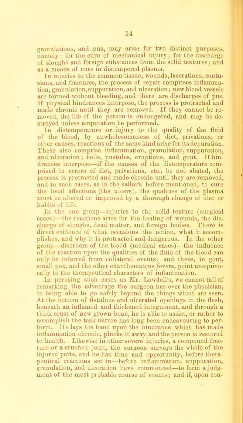 ■jramilations, and pus, may arise for two distinct purposes, namely : for the cure of mechanical injury ; for the discharge of sloughs and foreign substances from the solid textures; and as a means of cure in distempered plasma. In injuries to the common tissue, wounds, lacerations, contu- sions, and fractures, the process of repair comprises inflamma- tion, granulation, suppuration, and ulceration; new blood-vessels are formed without bleeding, and there are discharges of pus. If physical hindrances interpose, the process is protracted and made chronic until they are removed. If they cannot be re- moved, the life of the person is endangered, and may he de- stroyed unless amputation be performed. In distemperature or injury to the quality of the fluid of the blood, by unwholesomeness of diet, privations, or otlier causes, reactions of the same kind arise for its depuration. These also comprise inflammation, granulation, suppuration, and ulceration; boils, pustules, eruptions, and gout. If hin- drances interpose—if the causes of the distemperature com- prised in errors of diet, privations, etc., he not abated, the process is protracted and made chronic until they are removed, and in such cases, as in the sailor’s before mentioned, to cure the local affections (the ulcers), the qualities of the plasma must be altered or improved by a thorough change of diet or habits of life. In the one group—injuries to the solid texture (surgical cases)—the reactions arise for the healing of wounds, the dis- charge of sloughs, dead matter, and foreign bodies. There is direct evidence of what occasions the action, what it accom- plishes, and why it is protracted and dangerous. In the other group—disorders of the blood (medical cases)—the influence of the reaction upon the qualities of the fluid of the blood can only be inferred from collateral events; and these, in gout, small pox, and the other exanthematous fevers, point unequivo- cally to the therapeutical characters of inflammation. In perusing such cases as Mr. Lowdell’s, we cannot fail of remarking the advantage the surgeon has over the physician, in being able to go safely beyond the things which are seen. At the bottom of fistulous and ulcerated openings in the flesh, beneath an inflamed and thickened integument, and through a thick crust of new grown bone, he is able to assist, or rather to accomplish the task nature has long been endeavouring to per- form. He lays his hand upon the hindrance which has made inflammation chronic, plucks it away, and the person is restored to health. Likewise in other severe injuries, a compound frac- ture or a crushed joint, the surgeon surveys the whole of the injured parts, and he has time and opportunity, before thera- peutical reactions set in—before inflammation, suppuration, granulation, and ulceration have commenced—to form a judg- ment of the most probable course of events; and if, upon con-