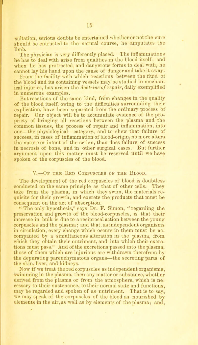 sultation, serious doubts be entertained wbether or not the cure should be entrusted to the natural course, be amputates the limb. The physician is very differently placed. The inflammations he has to deal with arise from qualities in the blood itself; and when he has protracted and dangerous forms to deal with, he cannot lay his hand upon the cause of danger and take it away. From the facility with which reactions between the fluid of the blood and its containing vessels may be studied in mechan- ical injuries, has arisen the doctrine of repair, daily exemplified in numerous examples. But reactions of the same kind, from changes in the quality of the blood itself, owing to the difliculties surrounding their explication, have been separated from the ordinary process of repair. Our object will be to accumulate evidence of the pro- priety of bringing all reactions between the plasma and the common tissues, the process of repair and inflammation, into one—the physiological—category, and to shew that failure of success, in cases of inflammation of blood-origin, no more alters the nature or intent of the action, than does failure of success in necrosis of bone, and in other surgical cases. But further argument upon this matter must be reserved until we have spoken of the corpuscles of the blood. V.—Of the Bed Coepdscles of the Blood. The development of the red corpuscles of blood is doubtless conducted on the same principle as that of other cells. They take from the plasma, in which they swim, the materials re- quisite for their growth, and excrete the products that must be consequent on the act of absorption. “ The only hypothesis,’’ says Dr. F. Simon, “ regarding the preservation and growth of the blood-corpuscles, is that their increase in bulk is due to a reciprocal action between the young corpuscles and the plasma; and that, as independent organisms in circulation, every change which occurs in them must be ac- companied by a simultaneous alteration in the plasma, from which they obtain their nutriment, and into which their excre- tions must pass.” And of the excretions passed into the plasma, those of them which are injurious are withdrawn therefrom by the depurating parenchymatous organs—the secreting parts of the skin, liver, and kidneys. Now if we treat the red corpuscles as independent organisms, swimming in the plasma, then any matter or substance, whether derived from the plasma or from the atmosphere, which is ne- cessary to their sustenance, to their normal state and functions, may be regarded and spoken of as nutriment. That is to say, we may speak of the corpuscles of the blood as nourished by elements in the air, as well as hy elements of the plasma; and.