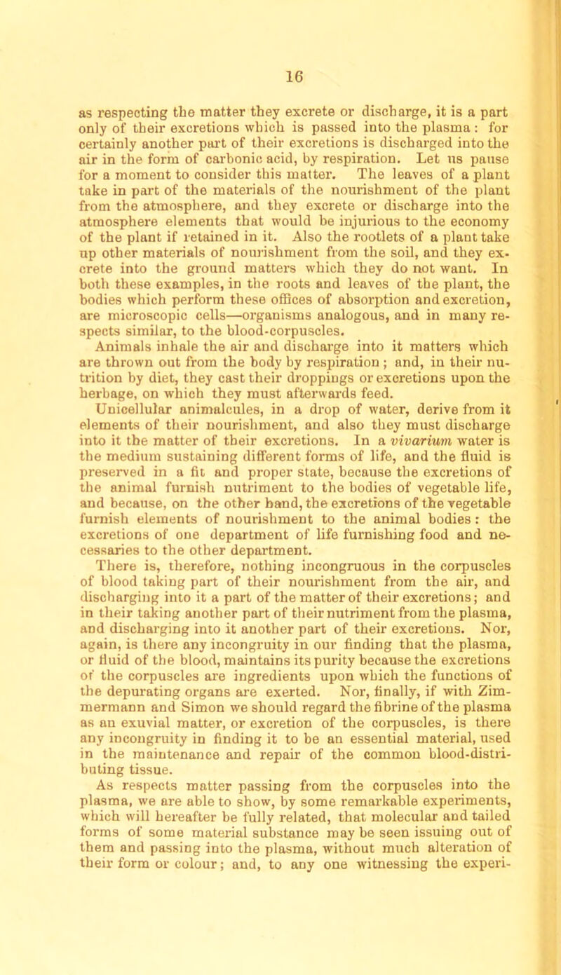 as respecting the matter they excrete or discharge, it is a part only of their excretions which is passed into the plasma: for certainly another part of their excretions is discharged into the air in the form of carbonic acid, by respiration. Let ns pause for a moment to consider this matter. The leaves of a plant take in part of the materials of the nourishment of the plant from the atmosphere, and they excrete or discharge into the atmosphere elements that would be injurious to the economy of the plant if retained in it. Also the rootlets of a plant take up other materials of noui'ishment from the soil, and they ex- Crete into the ground matters which they do not want. In both these examples, in the roots and leaves of the plant, the bodies which perform these offices of absorption and excretion, are microscopic cells—organisms analogous, and in many re- spects similar, to the blood-corpuscles. Animals inhale the air and dischai’ge into it matters which are thrown out from the body by respiration ; and, in their nu- trition by diet, they cast their droppings or excretions upon the herbage, on which they must afterwai'ds feed. Unicellular animalcules, in a drop of water, derive from it elements of their nourishment, and also they must discharge into it the matter of their excretions. In a vivarium water is the medium sustaining different forms of life, and the fluid is preserved in a fit and proper state, because the excretions of the animal furnish nutriment to the bodies of vegetable life, and because, on the other band, the excretions of the vegetable furnish elements of nourishment to the animal bodies : the excretions of one department of life furnishing food and ne- cessaries to the other department. There is, therefore, nothing incongruous in the corpuscles of blood taking part of their nourishment from the air, and discharging into it a part of the matter of their excretions; and in their taking another part of their nutriment from the plasma, and discharging into it another part of their excretions. Nor, again, is there any incongruity in our finding that the plasma, or fluid of the blood, maintains its purity because the excretions of the corpuscles are ingredients upon which the functions of the depurating organs are exerted. Nor, finally, if with Zim- mermann and Simon we should regard the fibrine of the plasma as an exuvial matter, or excretion of the corpuscles, is there any incongruity in finding it to be an essential material, used in the maintenance and repair of the common blood-distri- buting tissue. As respects matter passing from the corpuscles into the plasma, we are able to show, by some remarkable experiments, which will hereafter be fully related, that molecular and tailed forms of some material substance may be seen issuing out of them and passing into the plasma, without much alteration of their form or colour; and, to any one witnessing the experi-