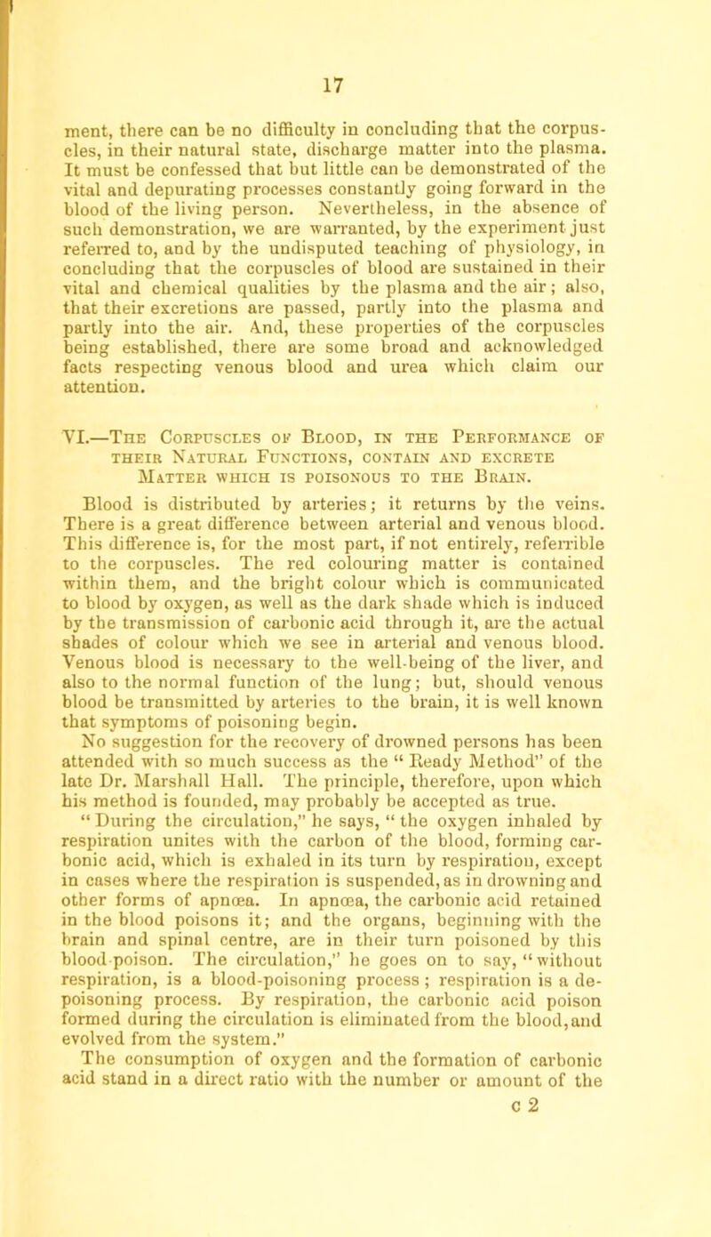 merit, there can be no difficulty in concluding that the corpus- cles, in their natural state, discharge matter into the plasma. It must be confessed that but little can be demonstrated of the vital and depurating processes constantly going forward in the blood of the living person. Nevertheless, in the absence of such demonstration, we are warranted, by the experiment just referred to, and by the undisputed teaching of physiology, in concluding that the corpuscles of blood are sustained in their vital and chemical qualities by the plasma and the air; also, that their excretions are passed, partly into the plasma and partly into the air. A.nd, these properties of the corpuscles being established, there are some broad and acknowledged facts respecting venous blood and urea which claim our attention. VI.—The Corpuscles oi*’ Blood, in the Performance of THEIR Natural Functions, contain and excrete Matter which is poisonous to the Brain. Blood is distributed by arteries; it returns by the veins. There is a great difference between arterial and venous blood. This difference is, for the most part, if not entirely, refeirible to the corpuscles. The red colouring matter is contained within them, and the bright colour which is communicated to blood by ox3'gen, as well as the dark shade which is induced by tbe transmission of carbonic acid through it, are the actual shades of colour which we see in arterial and venous blood. Venous blood is necessary to the well-being of the liver, and also to the normal function of the lung; but, should venous blood be transmitted by arteries to the brain, it is well known that symptoms of poisoning begin. No suggestion for the recovery of drowned persons has been attended with so much success as the “ Eeady Method” of the late Dr. Marshall Hall. The principle, therefore, upon which his method is founded, may probably be accepted as true. “ During the circulation,” he says, “ the oxygen inhaled by respiration unites with the carbon of the blood, forming car- bonic acid, which is exhaled in its turn by respiration, except in cases where the respiration is suspended, as in drowning and other forms of apnoea. In apnma, the carbonic acid retained in the blood poisons it; and the organs, beginning with the brain and spinal centre, are in their turn poisoned by tliis blood poison. The circulation,” he goes on to say, “without respiration, is a blood-poisoning process; respiration is a de- poisoning process. By respiration, the carbonic acid poison formed during the circulation is eliminated from the blood, and evolved from the system. The consumption of oxygen and the formation of carbonic acid stand in a dkect ratio with the number or amount of the c 2