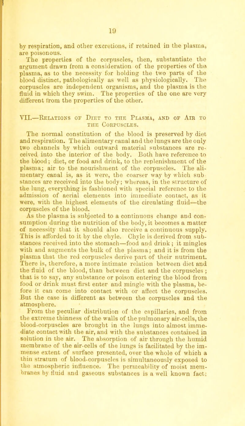 by respiration, and other excretions, if retained in the plasma, are poisonous. The properties of the corpuscles, then, substantiate the argument drawn from a considei’ation of the properties of the. plasma, as to the necessity for holding the two parts of the blood distinct, pathologically as well as physiologically. The corpuscles are independent organisms, and the plasma is the fluid in which they swim. The properties of the one are very different from the properties of the other. VII.—Eelatioxs or Diet to the Plasma, and of Am to THE CoKPUSCLES. The normal constitution of the blood is preserved by diet and respiration. The alimentary canal and the lungs are the only two channels by which outward material substances are re- ceived into the interior of the body. Both have reference to the blood; diet, or food and drink, to the. replenishment of the plasma; air to the nourishment of the corpuscles. The ali- mentary canal is, as it were, the coarser way by which sub stances are received into the body; whereas, in the siructure of the lung, everything is fashioned with special reference to the admission of aerial elements into immediate contact, as it were, with the highest elements of the circulating fluid—the corpuscles of the blood. As the plasma is subjected to a continuous change and con- sumption during the nutrition of the body, it becomes a matter of necessity that it should also receive a continuous supply. This is afforded to it by the chyle. Chyle is derived from sub- stances received into the stomach—food and drink ; it mingles with and augments the bulk of the plasma; and it is from the plasma that the red corpuscles derive part of their nutriment. There is, therefore, a more intimate relation between diet and the fluid of the blood, than between diet and the corpuscles ; that is to say, any substance or poison entering the blood from food or drink must first enter and mingle with the plasma, be- fore it can come into contact with or afiect the corpuscles. But the case is different as between the corpuscles and the atmosphere. From the peculiar distribution of the capillaries, and from the extreme thinness of the walls of the pulmonary air-cells, the blood-corpuscles are brought in the lungs into almost imme- diate contact with the air, and with the substances contained in solution in the air. The absorption of air through the humid membrane of the air-cells of the lungs is facilitated by the im- mense extent of surface presented, over the whole of which a thin stratum of blood-corpuscles is simultaneously exposed to the atmospheric influence. The permeability of moist mem- branes by fluid and gaseous substances is a well known fact;