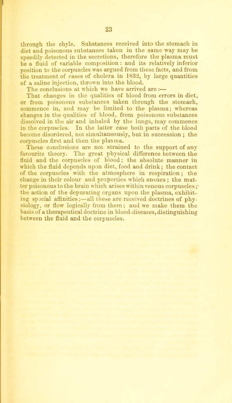 through the chyle. Substances received into the stomach in diet and poisonous substances taken in the same way may be speedily detected in the secretions, therefore the plasma must be a fluid of variable composition : and its relatively inferior position to the corpuscles was argued from these facts, and from the treatment of cases of cholera in 1882, by large quantities of a saline injection, tlirown into the blood. The conclusions at which we have arrived are ;— That changes in the qualities of blood from errors in diet, or from poisonous substances taken through the stomach, commence in, and may be limited to the plasma; whereas changes in the qualities of blood, from poisonous substances dissolved in the air and inhaled by the lungs, may commence in the corpuscles. In the latter case both parts of the blood become disordered, not simultaneously, but in succession ; the corpuscles first and then the plasma. These conclusions are not strained to the support of any favourite theory. The great physical difference between the fluid and the corpuscles of blood; the absolute manner in which the fluid depends upon diet, food and drink; the contact of the corpuscles with the atmosphere in respiration; the change in their colour and properties which ensues ; the mat- ter poisonous to the brain which arises within venous corpuscles ;■ the action of the depurating organs upon the plasma, exhibit- ing special affinities;—all these are received doctrines of phy- siology, or flow logically from them ; and we make them the basis of a therapeutical doctrine in blood-diseases, distinguishing between the fluid and the corpuscles.