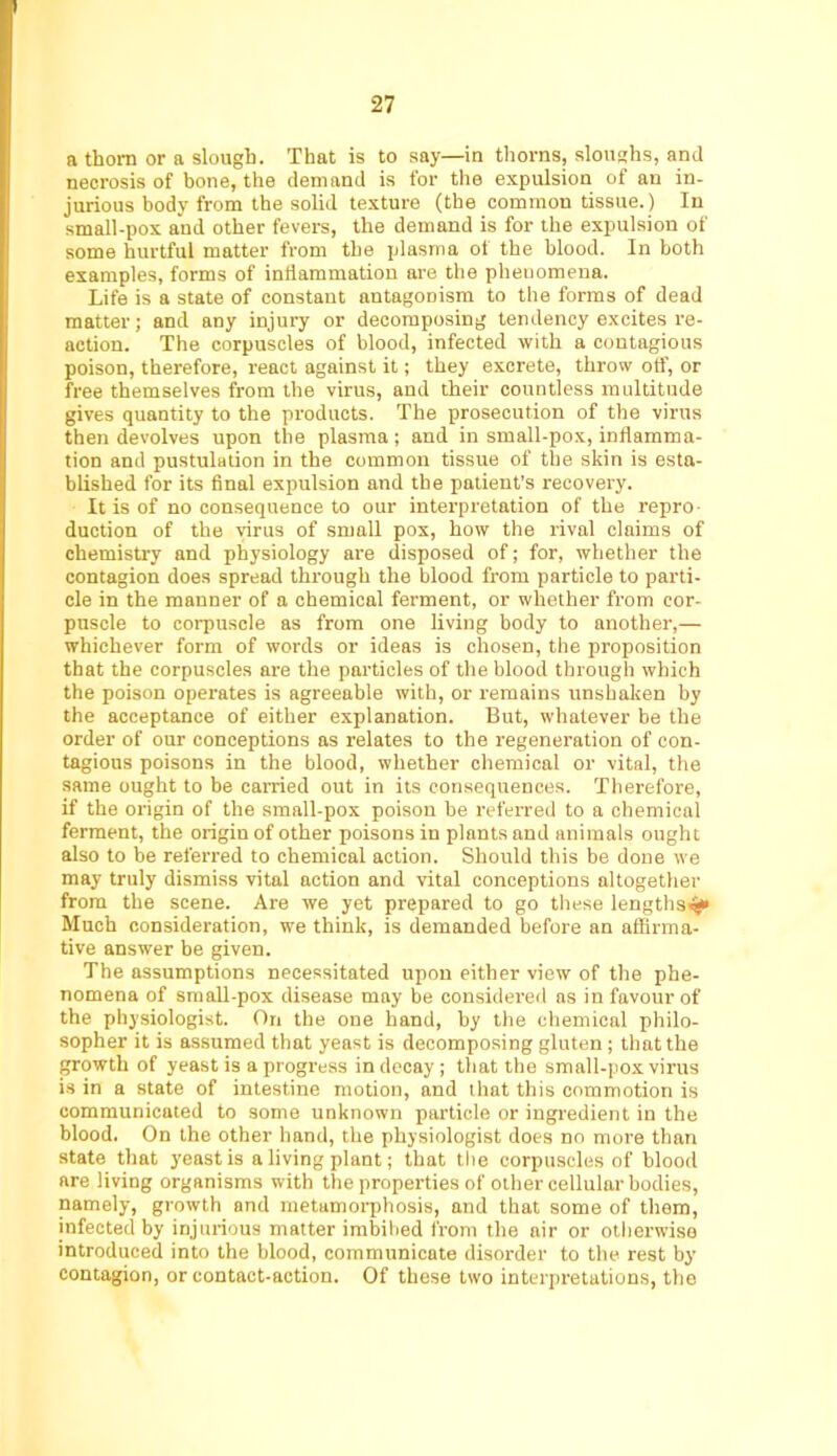 a thorn or a slough. That is to say—in thorns, sloushs, and necrosis of bone, the demand is for tlie expulsion of an in- jurious body from the solid texture (the common tissue.) In small-pox and other fevers, the demand is for the expulsion of some hurtful matter from the plasma of the blood. In both examples, forms of inflammation are the phenomena. Life is a state of constant antagonism to the forms of dead matter; and any injury or decomposing tendency excites re- action. The corpuscles of blood, infected with a contagious poison, therefore, react against it; they excrete, throw otf, or free themselves from the virus, and their countless multitude gives quantity to the products. The prosecution of the virus then devolves upon the plasma; and in small-pox, inflamma- tion and pustulation in the common tissue of the skin is esta- blished for its final expulsion and the patient’s recovery. It is of no consequence to our interpretation of the repro- duction of the virus of small pox, how the rival claims of chemistry and physiology are disposed of; for, whether the contagion does spread through the blood from particle to parti- cle in the manner of a chemical ferment, or whether from cor- puscle to corpuscle as from one living body to another,— whichever form of words or ideas is chosen, the proposition that the corpuscles are the particles of the blood through which the poison operates is agreeable with, or remains unshaken by the acceptance of either explanation. But, whatever be the order of our conceptions as relates to the regeneration of con- tagious poisons in the blood, whether chemical or vital, the same ought to be carried out in its consequences. Therefore, if the origin of the small-pox poison be referred to a chemical ferment, the origin of other poisons in plants and animals ought also to be referred to chemical action. Should this be done we may truly dismiss vital action and vital conceptions altogether from the scene. Are we yet prepared to go these lengths^ Much consideration, we think, is demanded before an affirma- tive answer be given. The assumptions necessitated upon either view of the phe- nomena of sraall-pox disease may be considered as in favour of the physiologist. On the one hand, by the chemical philo- sopher it is assumed that yeast is decomposing gluten ; that the growth of yeast is a progress in decay ; that the small-poxvirus is in a state of intestine motion, and that this commotion is communicated to some unknown particle or ingredient in the blood. On the other hand, the physiologist does no more than state that yeast is a living plant; that the corpuscles of blood are living organisms with the properties of other cellular bodies, namely, growth and metamorphosis, and that some of them, infected by injurious matter imbibed from the air or otherwise introduced into the blood, communicate disorder to the rest by contagion, or contact-action. Of these two interpretations, the