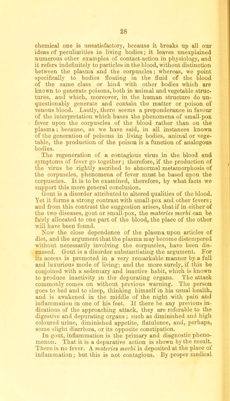chemical one is unsatisfactory, because it breaks up all our ideas of peculiaiities in living bodies; it leaves unexplained numerous other examples of contact-action in physiology, and it refers indefinitely to particles in the blood, without distinction between the plasma and the corpuscles; whereas, we point specifically to bodies floating in the fluid of the blood of the same class or kind with other bodies which are known to generate poisons, both in animal and vegetable struc- tures, and which, moreover, in the human structure do un- questionably generate and contain the matter or poison of venous blood. Lastly, there seems a preponderance in favour of the interpretation which bases the phenomena of small-pox fever upon the corpuscles of the blood rather than on the plasma; because, as we have said, in all instances known of the generation of poisons in living bodies, animal or vege- table, the production of the poison is a function of analogous bodies. The regeneration of a contagious virus in tlie blood and symptoms of fever go together; therefore, if the production of the virus be rightly ascribed to abnormal metamorphosis of the corpuscles, phenomena of fever must be based upon the corpuscles. It is to be examined, therefore, by what facts we support this more general conclusion. Gout is a disorder attributed to altered qualities of the blood. Yet it forms a strong contrast with small-pox and other fevers; and from this contrast the suggestion arises, that if in either of the two diseases, gout or small-pox, the materies morbi can be fairly allocated to one part of the blood, the place of the other will have been found. Now the close dependence of the plasma upon articles of diet, and the argument that the plasma may become distempered without necessarily involving the corpuscles, have been dis- cussed. Gout is a disorder substantiating the argument. For its access is promoted in a very remarkable manner by a full and luxurious mode of living; and the more surely, if this be conjoined with a sedentary and inactive habit, which is known to produce inactivity in the depurating organs. The attack commonly comes on without previous warning. The person goes to bed and to sleep, thinking himself in his usual health, and is awakened in the middle of the night with pain and inflammation in one of his feet. If there be any previous in- dications of the approaching attack, they are referable to the digestive and depurating organs; such as diminished and high coloured urine, diminished appetite, flatulence, and, perhaps, some slight diarrhoea, or its opposite constipation. In gout, inflammation is the primary and diagnostic pheno- menon. That it is a depurative action is shown by the result. There is no fever. A materies morbi is deposited at the place of inflammation; but this is not contagious. By proper medical