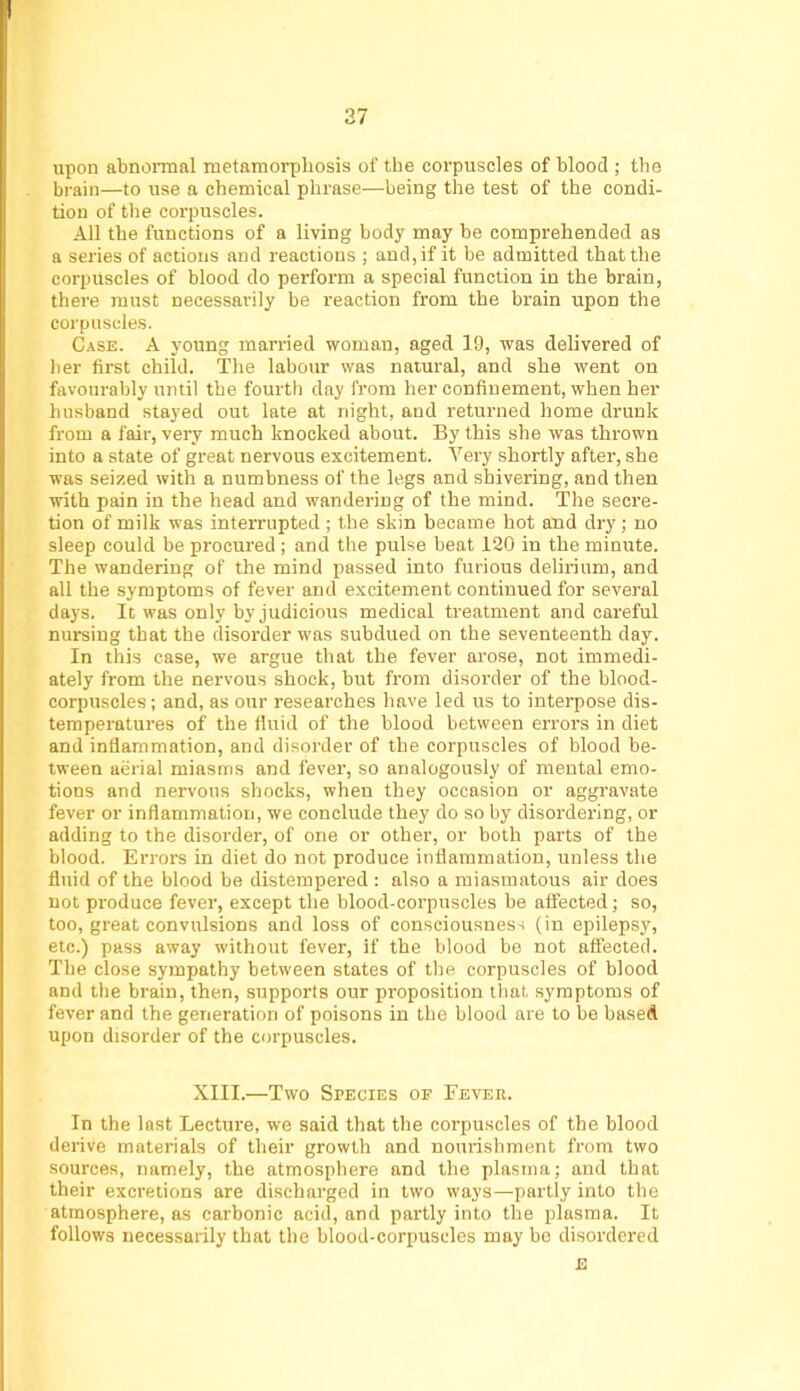 upon abnormal metamorphosis of the corpuscles of blood ; the brain—to use a chemical phrase—being the test of the condi- tion of the corpuscles. All the functions of a living body may be comprehended as a series of actions and reactions ; and, if it be admitted that the corpuscles of blood do perform a special function in the brain, there must necessarily be reaction from the brain upon the corpuscles. Case. A young married woman, aged 19, was delivered of lier first child. The labour was natural, and she went on favourably until the fourth day from her confinement, when her husband stayed out late at night, and returned home drunk from a fair, very much knocked about. By this she was thrown into a state of great nervous excitement. Very shortly after, she was seized with a numbness of the legs and shivering, and then with pain in the head and wandering of the mind. The secre- tion of milk was interrupted ; the skin became hot and dry; no sleep could be procured ; and the pulse beat 120 in the minute. The wandering of the mind passed into furious delirium, and all the symptoms of fever and excitement continued for several days. It was only by judicious medical treatment and careful nursing that the disorder was subdued on the seventeenth day. In this case, we argue that the fever arose, not immedi- ately from the nervous shock, but from disorder of the blood- corpuscles ; and, as our researches have led us to interpose dis- temperatures of the fluid of the blood between errors in diet and inflammation, and disorder of the corpuscles of blood be- tween aerial miasms and fever, so analogously of mental emo- tions and nervous shocks, when they occasion or aggravate fever or inflammation, we conclude they do so by disordering, or adding to the disorder, of one or other, or both parts of the blood. Errors in diet do not produce inflammation, unless the fluid of the blood be distempered : also a miasmatous air does not produce fever, except the blood-corpuscles be affected; so, too, great convulsions and loss of consciousness (in epilepsy, etc.) pass away without fever, if the blood be not affected. The close sympathy between states of the corpuscles of blood and the brain, then, supports our proposition that, symptoms of fever and the generation of poisons in the blood are to be based upon disorder of the corpuscles. XIII.—Two Species of FEVEn. In the last Lecture, we said that the corpuscles of the blood derive materials of their growth and nourishment from two sources, namely, the atmosphere and the plasma; and that their excretions are discharged in two ways—partly into the atmosphere, as carbonic acid, and partly into the plasma. It follows necessarily that the blood-corpuscles may bo disordered E