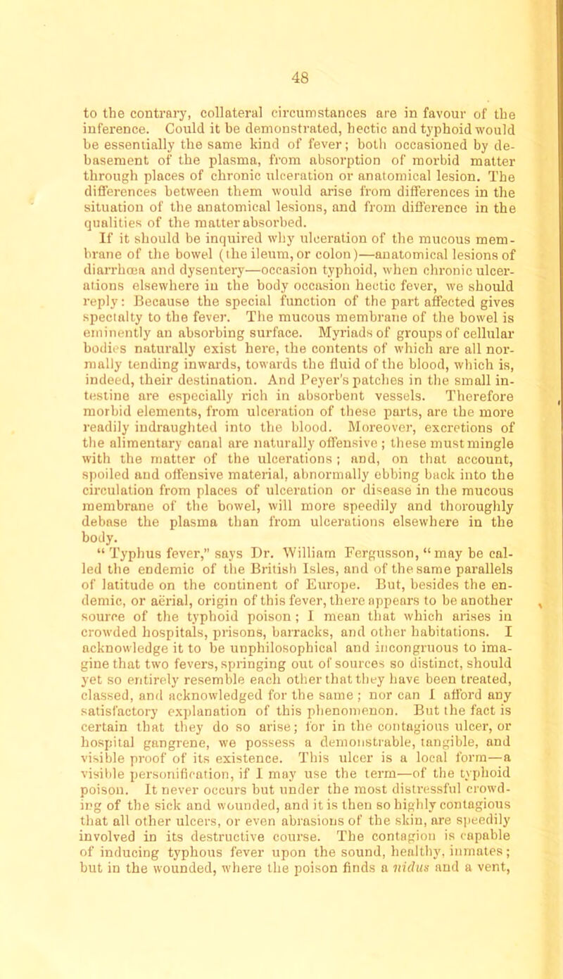 to the contrary, collateral circumstances are in favour of the inference. Could it he demonstrated, hectic and typhoid would be essentially the same kind of fever; both occasioned by de- basement of the plasma, from absorption of morbid matter through places of chronic ulceration or anatomical lesion. The differences between them would arise from differences in the situation of the anatomical lesions, and from difl'erence in the qualities of the matter absorbed. If it should be inquired why ulceration of the mucous mem- brane of the bowel (the ileum, or colon)—anatomical lesions of diarrhoea and dysentery—occasion typhoid, when chronic ulcer- ations elsewhere in the body occasion hectic fever, we should reply: Because the special function of the part affected gives specialty to the fever. The mucous membrane of the bowel is eminently an absorbing surface. Myriads of groups of cellular bodies naturally exist here, the contents of which are all nor- mally tending inwards, towards the fluid of the blood, which is, indeed, their destination. And Beyer's patches in the small in- testine are especially rich in absorbent vessels. Therefore morbid elements, from ulceration of these jtarts, are the more readily iudraughted into the blood. Moreover, excretions of the alimentary canal are naturally offensive ; these must mingle with the matter of the ulcerations; and, on that account, spoiled and offensive material, abnormally ebbing back into the circulation from places of ulceration or disease in the raucous membrane of the bowel, will more speedily and thoroughly debase the plasma than from ulcerations elsewhere in the body. “ Typhus fever,” says Dr. William Fergusson, “ may be cal- led the endemic of the British Isles, and of the same parallels of latitude on the continent of Europe. But, besides the en- demic, or aerial, origin of this fever, there appears to be another , source of the typhoid poison ; I mean that which arises in crowded hospitals, prisons, barracks, and other habitations. I acknowledge it to be unphilosophical and incongruous to ima- gine that two fevers, springing out of sources so distinct, should yet so entirely resemble each other that they have been treated, classed, and acknowledged for the same ; nor can 1 afford any satisfactory exjilanation of this phenomenon. But the fact is certain that they do so arise; for in the contagious ulcer, or hospital gangrene, we possess a demonstrable, tangible, and visible proof of its existence. This ulcer is a local form—a visible ijersonification, if 1 may use the term—of the txphoid poison. It never occurs but under the most distressful crowd- ing of the sick and wounded, and it is then so highly contagious that all other ulcers, or even abrasions of the skin, are speedily involved in its destructive course. The contagion is capable of inducing typhous fever upon the sound, healthy, inmates; but in the wounded, where the poison finds a vidus and a vent.