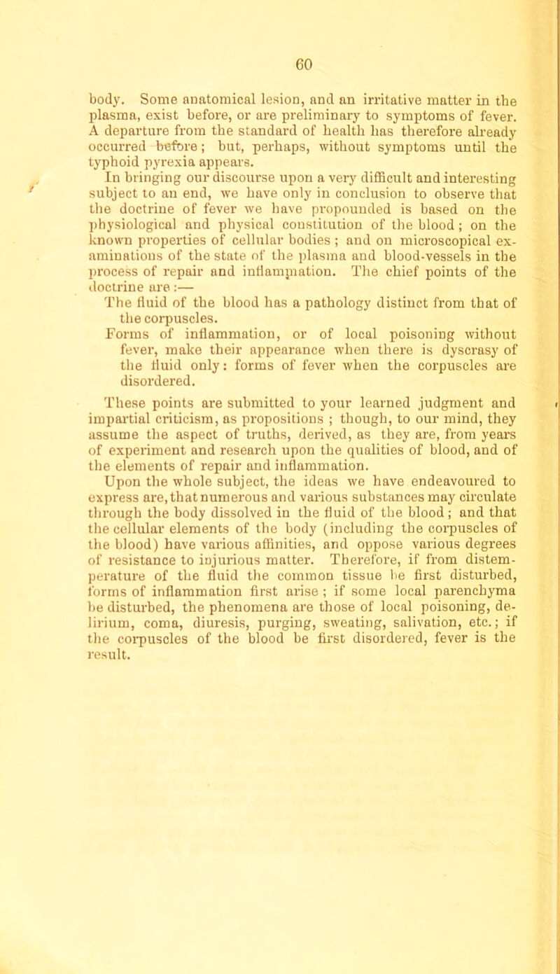 bod3\ Some anatomical lesion, and an irritative matter in the plasma, exist before, or are preliminary to symptoms of fever. A departure from the standard of health has therefore already occurred before; hut, perhaps, without symptoms until the typhoid pyrexia appears. In bringing our discourse upon a very difficult and interesting subject to an end, we have only in conclusion to observe that the doctrine of fever we have propounded is based on the ])hysiological and physical constitution of the blood; on the known properties of cellular bodies ; and on microscopical ex- aminations of the state of the plasma and blood-vessels in the process of repair and intlamjnation. The chief points of the doctrine are:— The fluid of the blood has a pathology distinct from that of the corpuscles. Forms of inflammation, or of local poisoning without fever, make their appearance when there is dyscrasy of the fluid only; forms of fever when the corpuscles are disordered. These points are submitted to your learned judgment and impartial criticism, as propositions ; though, to our mind, they assume the aspect of truths, derived, as they are, from years of experiment and research upon the qualities of hlood, and of the elements of repair and inflammation. Upon the whole subject, the ideas we have endeavoured to express are, that numerous and various substances may circulate through the body dissolved in the fluid of the blood; and that the cellular elements of the body (including the corpuscles of the blood) have various affinities, and oppose various degrees of resistance to injurious matter. Therefore, if from distem- perature of the fluid the common tissue be first disturbed, forms of inflammation first arise; if some local parenchyma be disturbed, the phenomena are those of local poisoning, de- lirium, coma, diuresis, purging, sweating, salivation, etc.; if the corpuscles of the blood be first disordered, fever is the result.