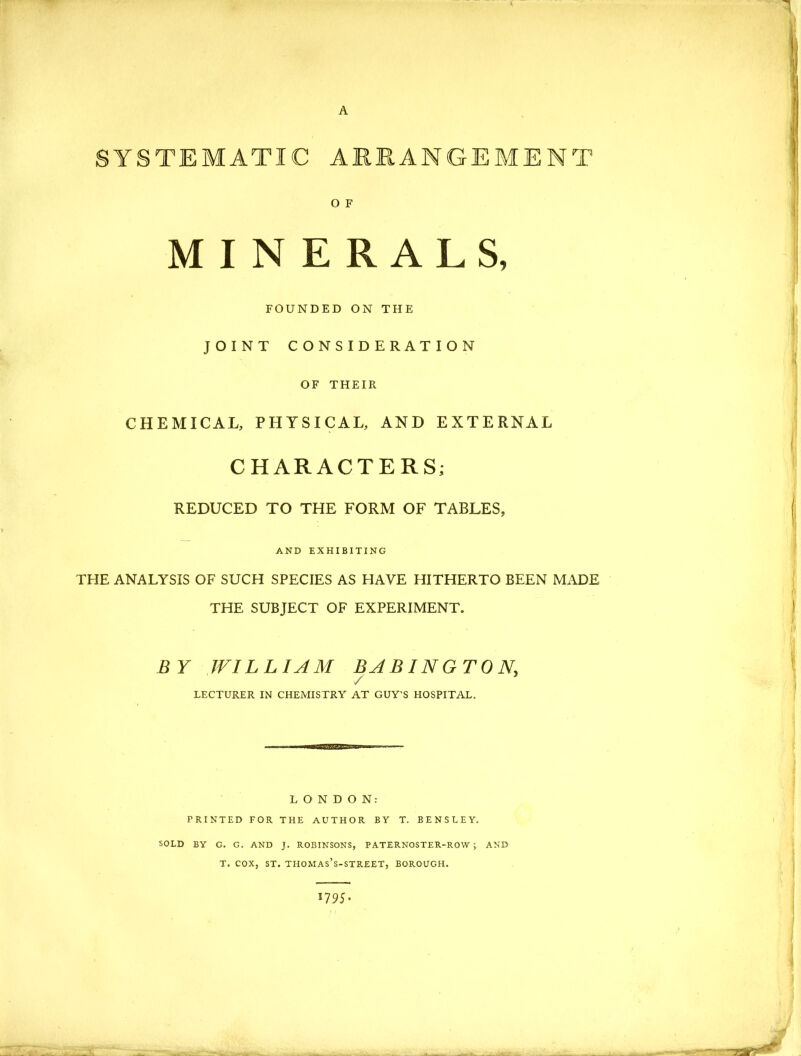 A SYSTEMATIC ARRANGEMENT O F MINERALS, FOUNDED ON THE JOINT CONSIDERATION OF THEIR CHEMICAL, PHYSICAL, AND EXTERNAL CHARACTERS; REDUCED TO THE FORM OF TABLES, AND EXHIBITING THE ANALYSIS OF SUCH SPECIES AS HAVE HITHERTO BEEN MADE THE SUBJECT OF EXPERIMENT. BY WILLIAM BABIN G T 0 N / LECTURER IN CHEMISTRY AT GUY'S HOSPITAL. LONDON: PRINTED FOR THE AUTHOR BY T. BENSLEY. SOLD BY G. G. AND J. ROBINSONS, PATERNOSTER-ROW; AND T. COX, ST. THOMAS’S-STREET, BOROUGH. 17 95 ♦