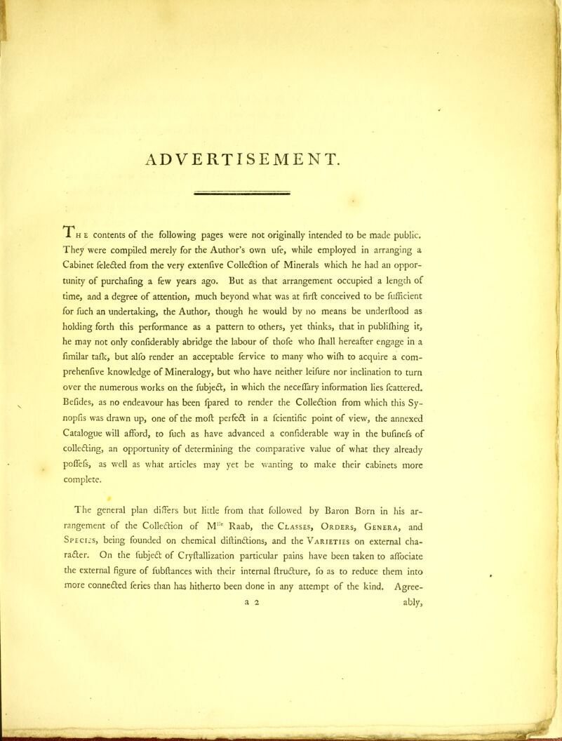 ADVERTISEMENT. The contents of the following pages were not originally intended to be made public. They were compiled merely for the Author’s own ufe, while employed in arranging a Cabinet feleCted from the very extenfive Collection of Minerals which he had an oppor- tunity of purchafing a few years ago. But as that arrangement occupied a length of time, and a degree of attention, much beyond what was at firft conceived to be fufficient for fuch an undertaking, the Author, though he would by no means be underflood as holding forth this performance as a pattern to others, yet thinks, that in publifhing it, he may not only confiderably abridge the labour of thofe who fhall hereafter engage in a fimilar talk, but alfo render an acceptable fervice to many who wifb to acquire a com- prehenfive knowledge of Mineralogy, but who have neither leifure nor inclination to turn over the numerous works on the fubjeCt, in which the neceffary information lies fcattered. Befides, as no endeavour has been fpared to render the Collection from which this Sy- nopfis was drawn up, one of the mofl perfeCt in a fcientific point of view, the annexed Catalogue will afford, to fuch as have advanced a confiderable way in the bufinefs of collecting, an opportunity of determining the comparative value of what they already poffefs, as well as what articles may yet be wanting to make their cabinets more complete. The general plan differs but little from that followed by Baron Born in his ar- rangement of the Collection of MI!c Raab, the Classes, Orders, Genera, and Species, being founded on chemical diftinCtions, and the Varieties on external cha- racter. On the iubjeCt of Cryftallization particular pains have been taken to affociate the external figure of fubftances with their internal ftruCture, fo as to reduce them into more connected feries than has hitherto been done in any attempt of the kind. Agree- a 2 ably, - „