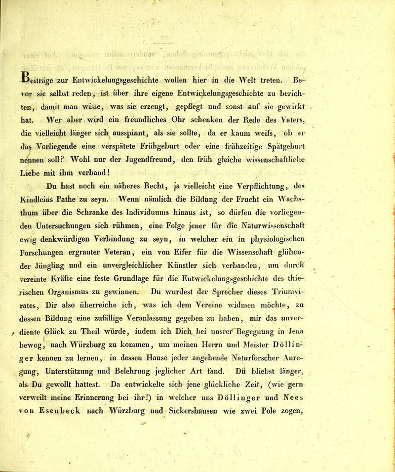 vor sie selbst reden, ist über ihre eigene Entwickelungsgeschichte zu berich- ten, damit man wisse, was sie erzeugt, gepflegt und sonst auf sie gewirkt hat. Wer aber wird ein freundliches Ohr schenken der Rede des Vaters, die vielleicht länger sich ausspinnt, als sie sollte, da er kaum weifs, ^ob er das Vorliegende eine verspätete Frühgeburt oder eine frühzeitige Spätgebuj t nennen soU.^ Wohl nur der Jugendfreund, den früh gleiche wissenschaftliclie Liebe mit ihm verband! Du hast noch ein näheres Recht, ja vielleicht eine Verpflichtung, des Kindlcins Pathe zu seyn. Wenn nämlich die Bildung der Frucht ein Wachs- thum über die Schranke des Individuums hinaus ist, so dürfen die vorliegen- den Untersuchungen sich rühmen, eine Folge jener für die Naturwif^senschaft ewig denkwürdigen Verbindung zu seyn, in welcher ein in physiologischen Forschungen ergrauter Veteran, ein von Eifer für die Wissenschaft glühen- der Jüngling und ein unvergleichlicher Künstler sich verbanden, um durch vereinte Kräfte eine feste Grundlage für die Entwickelungsgesehichte des thie- rischen Organismus zu gewinnen. Du wurdest der Sprecher dieses Triumvi- rates, Dir also überreiche ich, was ich dem Vereine widmen mochte, zu dessen Bildung eine zufällige Veranlassung gegeben zu haben, mir das unver- diente Glück zu Theil würde, indem ich DicR bei unsrer Begegnung in Jena bewog, nach Würzburg zu kommen, um meinen Herrn und Meister Döllin- ger kennen zu lernen, in dessen Hause jeder angehende Naturforscher Anre- gung, Unterstützung und Belehrung jeglicher Art fand. Du bliebst länger, als Du gewollt hattest. Da entwickelte sich jene glückliche Zeit, (wie gern verweilt meine Erinnerung bei ihr!) in welcher uns Döllinger und Nees von Esenbeck nach Würzburg und Sickershausen wie zwei Pole zogen. X.
