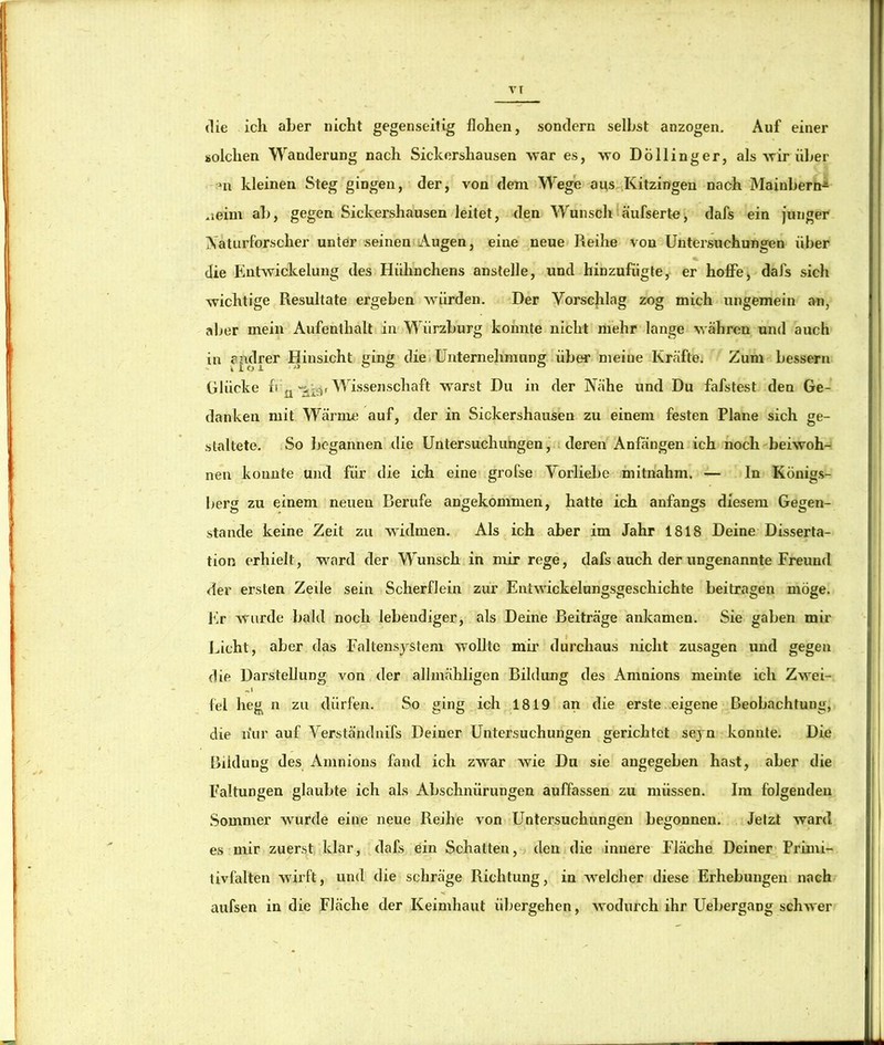 VT die ich aber nicht gegenseitig hohen, sondern selbst anzogen. Auf einer solchen Wanderung nach Siclcorshausen war es, wo DÖllinger, als wir über ni kleinen Steg gingen, der, von dem Wege aus Kitzingen nach Mainbern-^ .leim ab, gegen Sickershausen leitet, den Wunsch äufserte, dafs ein junger Xatiirforscher unter seinen Augen, eine neue Reihe von Untersuchungen über die bintwickelung des Hühnchens anstelle, und hinzufiigte, er hoffe) dafs sich wichtige Resultate ergeben würden. Der Vorschlag zog mich ungemein an, aber mein Aufenthalt in Würzburg konnte nicht mehr lange währen und auch in epdrer Hinsicht ging diei Unternehmung über meine Krcäfte. Zum bessern Glücke Wissenschaft warst Du in der Nähe und Du fafstest den Ge- danken mit Wärme auf, der in Sickershausen zu einem festen Plane sich ge- staltete. So begannen die Untersuchungen, deren Anfängen ich noch'beiwoh- nen konnte und für die ich eine grofse Vorliebe mitnahm. — In Königs- berg zu einem neuen Berufe angekommen, hatte ich anfangs diesem Gegen- stände keine Zeit zu wüdmen. Als ich aber im Jahr 1818 Deine Disserta- tion erhielt, ward der Wunsch in mir rege, dafs auch der ungenannte Freund der ersten Zeile sein Scherflein zur Entwickelungsgeschichte beitragen möge, i'lr wurde bald noch lebendiger, als Deine Beiträge ankamen. Sie gaben mir laicht, aber das Faltensystem wollte mii’ durchaus nicht Zusagen und gegen die Darstellung von der allmähligen Bildung des Amnions meinte ich Zwei- fei heg n zu dürfen. So ging ich 1819 an die erste eigene Beobachtung, die n*ur auf Verständnifs Deiner Untersuchungen gerichtet sejm konnte. Die Bildung des Amnions fand ich zwar wie Du sie angegeben hast, aber die Faltungen glaubte ich als Abschnürungen auffassen zu müssen. Im folgenden .Sommer wurde eine neue Reihe von Untersuchungen begonnen. Jetzt ward es mir zuerst klar, dafs ein Schatten, den die innere Fläche Deiner Primi- tivfalten wirft, und die schräge Richtung, in welcher diese Erhebungen nach aufsen in die Fläche der Keimhaut übergehen, wodurch ihr Uebergang schAver